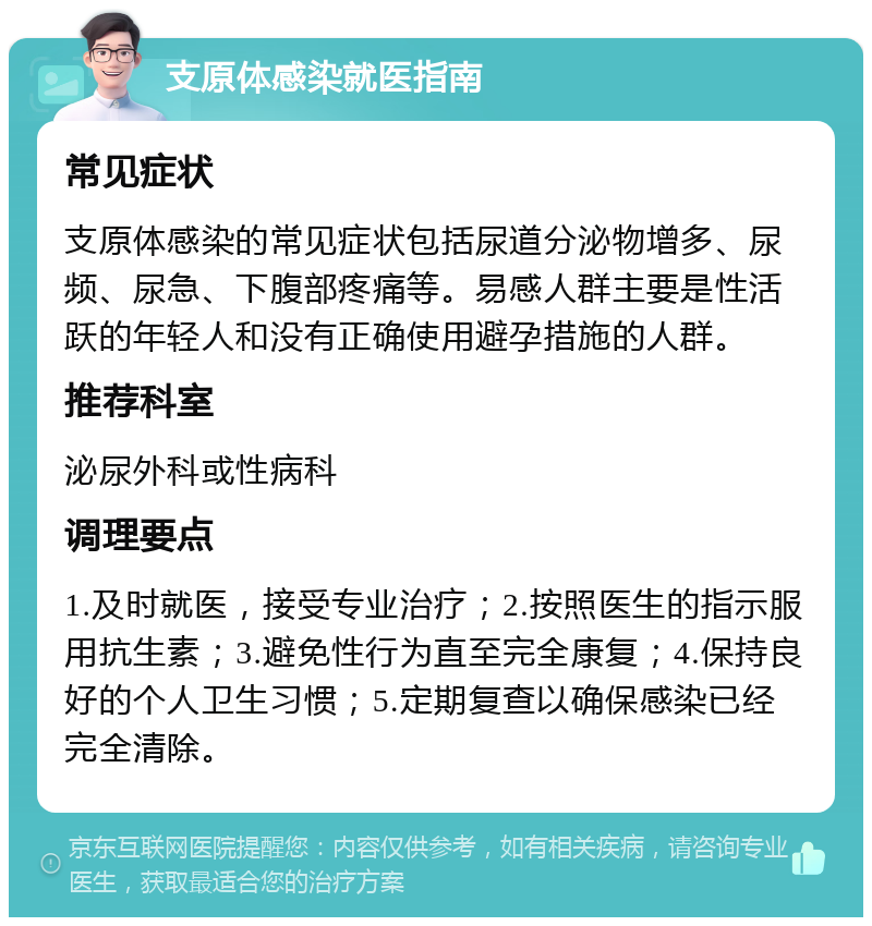 支原体感染就医指南 常见症状 支原体感染的常见症状包括尿道分泌物增多、尿频、尿急、下腹部疼痛等。易感人群主要是性活跃的年轻人和没有正确使用避孕措施的人群。 推荐科室 泌尿外科或性病科 调理要点 1.及时就医，接受专业治疗；2.按照医生的指示服用抗生素；3.避免性行为直至完全康复；4.保持良好的个人卫生习惯；5.定期复查以确保感染已经完全清除。