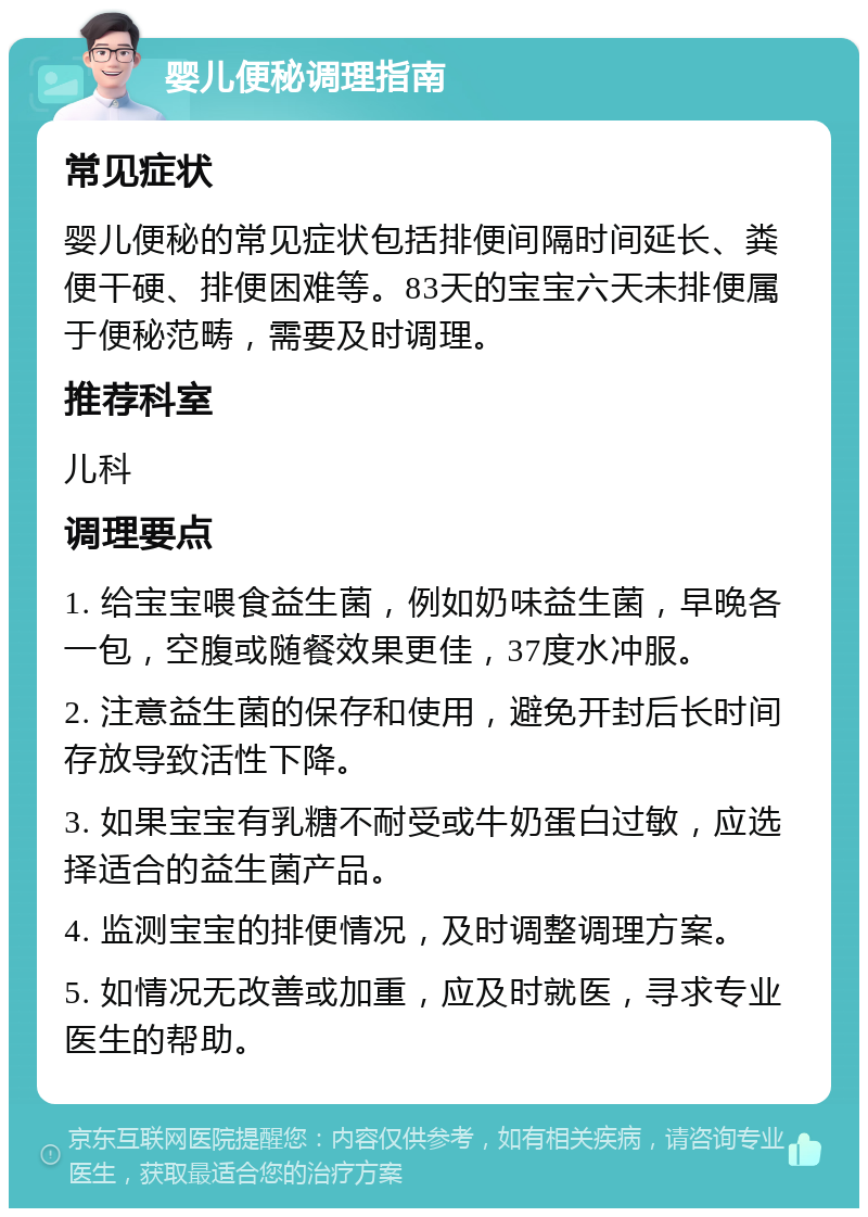 婴儿便秘调理指南 常见症状 婴儿便秘的常见症状包括排便间隔时间延长、粪便干硬、排便困难等。83天的宝宝六天未排便属于便秘范畴，需要及时调理。 推荐科室 儿科 调理要点 1. 给宝宝喂食益生菌，例如奶味益生菌，早晚各一包，空腹或随餐效果更佳，37度水冲服。 2. 注意益生菌的保存和使用，避免开封后长时间存放导致活性下降。 3. 如果宝宝有乳糖不耐受或牛奶蛋白过敏，应选择适合的益生菌产品。 4. 监测宝宝的排便情况，及时调整调理方案。 5. 如情况无改善或加重，应及时就医，寻求专业医生的帮助。