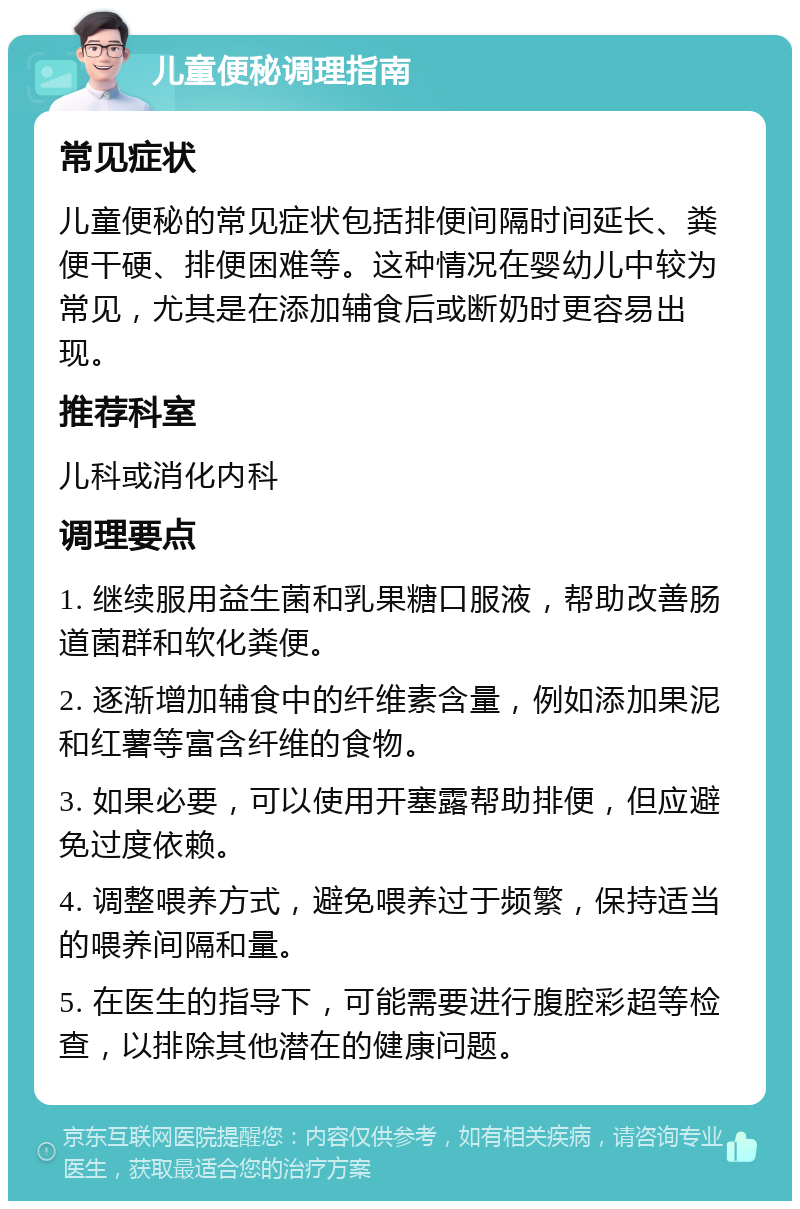 儿童便秘调理指南 常见症状 儿童便秘的常见症状包括排便间隔时间延长、粪便干硬、排便困难等。这种情况在婴幼儿中较为常见，尤其是在添加辅食后或断奶时更容易出现。 推荐科室 儿科或消化内科 调理要点 1. 继续服用益生菌和乳果糖口服液，帮助改善肠道菌群和软化粪便。 2. 逐渐增加辅食中的纤维素含量，例如添加果泥和红薯等富含纤维的食物。 3. 如果必要，可以使用开塞露帮助排便，但应避免过度依赖。 4. 调整喂养方式，避免喂养过于频繁，保持适当的喂养间隔和量。 5. 在医生的指导下，可能需要进行腹腔彩超等检查，以排除其他潜在的健康问题。