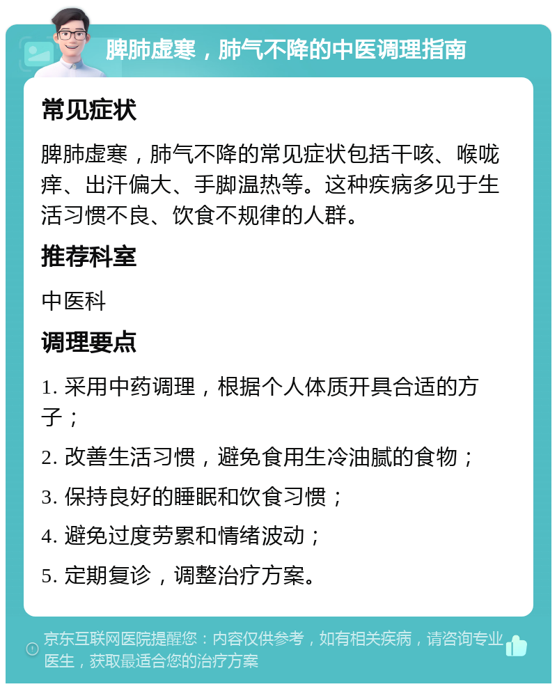 脾肺虚寒，肺气不降的中医调理指南 常见症状 脾肺虚寒，肺气不降的常见症状包括干咳、喉咙痒、出汗偏大、手脚温热等。这种疾病多见于生活习惯不良、饮食不规律的人群。 推荐科室 中医科 调理要点 1. 采用中药调理，根据个人体质开具合适的方子； 2. 改善生活习惯，避免食用生冷油腻的食物； 3. 保持良好的睡眠和饮食习惯； 4. 避免过度劳累和情绪波动； 5. 定期复诊，调整治疗方案。