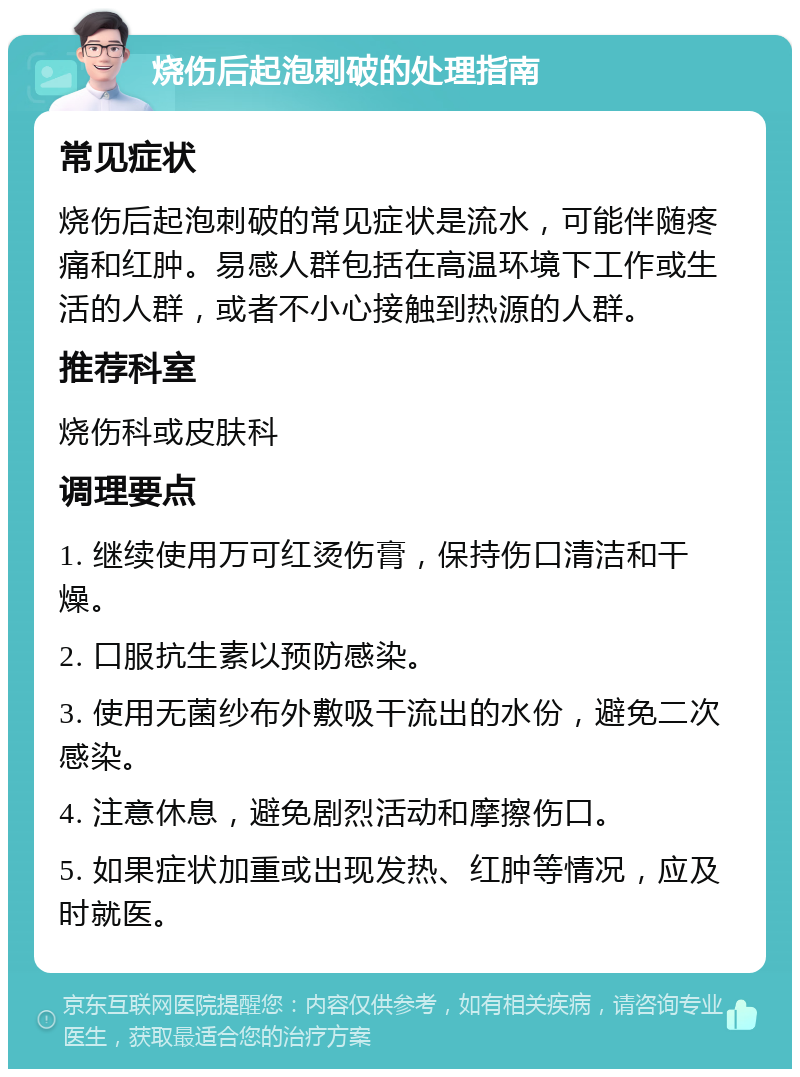 烧伤后起泡刺破的处理指南 常见症状 烧伤后起泡刺破的常见症状是流水，可能伴随疼痛和红肿。易感人群包括在高温环境下工作或生活的人群，或者不小心接触到热源的人群。 推荐科室 烧伤科或皮肤科 调理要点 1. 继续使用万可红烫伤膏，保持伤口清洁和干燥。 2. 口服抗生素以预防感染。 3. 使用无菌纱布外敷吸干流出的水份，避免二次感染。 4. 注意休息，避免剧烈活动和摩擦伤口。 5. 如果症状加重或出现发热、红肿等情况，应及时就医。