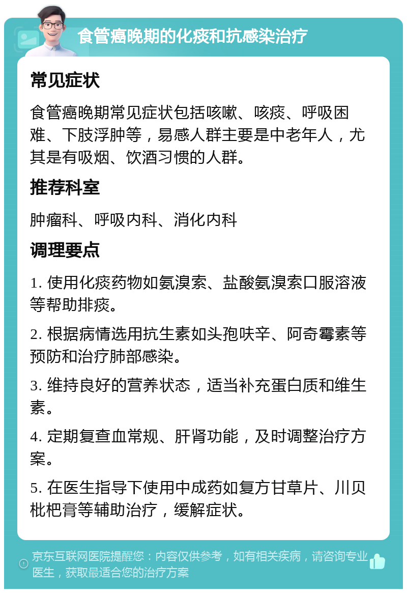 食管癌晚期的化痰和抗感染治疗 常见症状 食管癌晚期常见症状包括咳嗽、咳痰、呼吸困难、下肢浮肿等，易感人群主要是中老年人，尤其是有吸烟、饮酒习惯的人群。 推荐科室 肿瘤科、呼吸内科、消化内科 调理要点 1. 使用化痰药物如氨溴索、盐酸氨溴索口服溶液等帮助排痰。 2. 根据病情选用抗生素如头孢呋辛、阿奇霉素等预防和治疗肺部感染。 3. 维持良好的营养状态，适当补充蛋白质和维生素。 4. 定期复查血常规、肝肾功能，及时调整治疗方案。 5. 在医生指导下使用中成药如复方甘草片、川贝枇杷膏等辅助治疗，缓解症状。