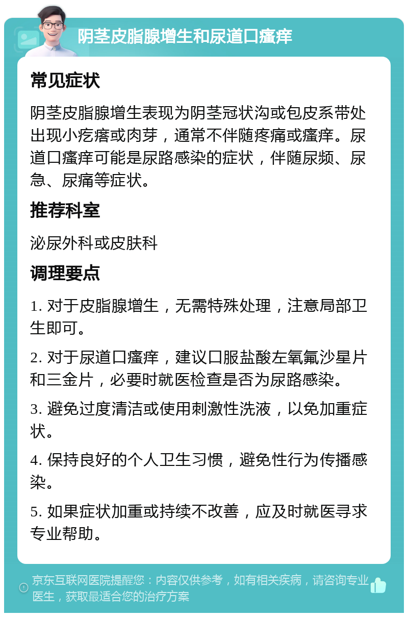 阴茎皮脂腺增生和尿道口瘙痒 常见症状 阴茎皮脂腺增生表现为阴茎冠状沟或包皮系带处出现小疙瘩或肉芽，通常不伴随疼痛或瘙痒。尿道口瘙痒可能是尿路感染的症状，伴随尿频、尿急、尿痛等症状。 推荐科室 泌尿外科或皮肤科 调理要点 1. 对于皮脂腺增生，无需特殊处理，注意局部卫生即可。 2. 对于尿道口瘙痒，建议口服盐酸左氧氟沙星片和三金片，必要时就医检查是否为尿路感染。 3. 避免过度清洁或使用刺激性洗液，以免加重症状。 4. 保持良好的个人卫生习惯，避免性行为传播感染。 5. 如果症状加重或持续不改善，应及时就医寻求专业帮助。