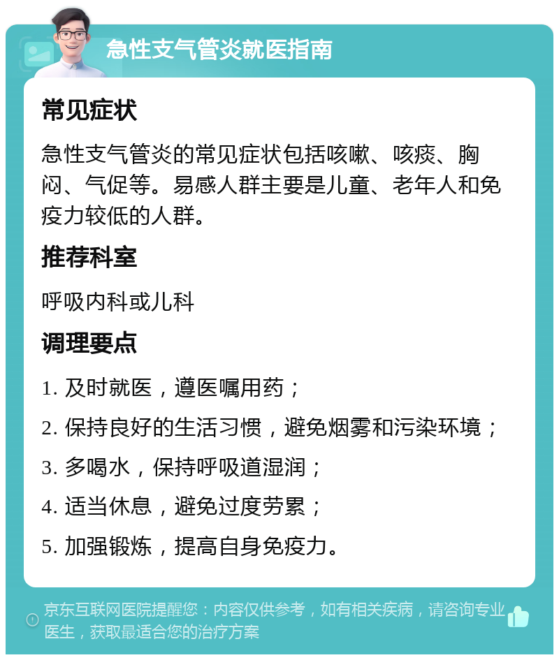 急性支气管炎就医指南 常见症状 急性支气管炎的常见症状包括咳嗽、咳痰、胸闷、气促等。易感人群主要是儿童、老年人和免疫力较低的人群。 推荐科室 呼吸内科或儿科 调理要点 1. 及时就医，遵医嘱用药； 2. 保持良好的生活习惯，避免烟雾和污染环境； 3. 多喝水，保持呼吸道湿润； 4. 适当休息，避免过度劳累； 5. 加强锻炼，提高自身免疫力。