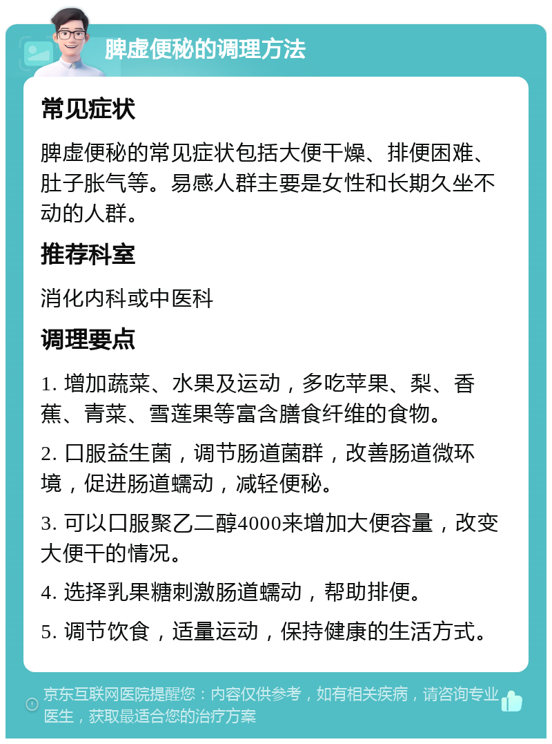 脾虚便秘的调理方法 常见症状 脾虚便秘的常见症状包括大便干燥、排便困难、肚子胀气等。易感人群主要是女性和长期久坐不动的人群。 推荐科室 消化内科或中医科 调理要点 1. 增加蔬菜、水果及运动，多吃苹果、梨、香蕉、青菜、雪莲果等富含膳食纤维的食物。 2. 口服益生菌，调节肠道菌群，改善肠道微环境，促进肠道蠕动，减轻便秘。 3. 可以口服聚乙二醇4000来增加大便容量，改变大便干的情况。 4. 选择乳果糖刺激肠道蠕动，帮助排便。 5. 调节饮食，适量运动，保持健康的生活方式。