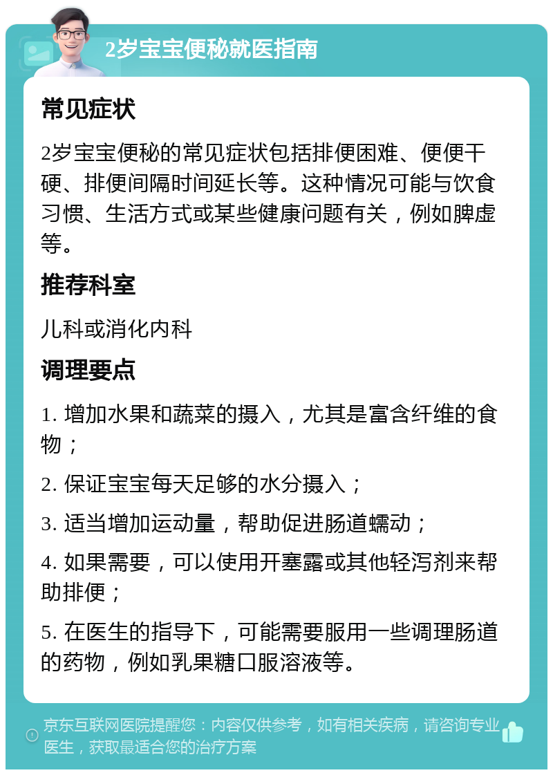 2岁宝宝便秘就医指南 常见症状 2岁宝宝便秘的常见症状包括排便困难、便便干硬、排便间隔时间延长等。这种情况可能与饮食习惯、生活方式或某些健康问题有关，例如脾虚等。 推荐科室 儿科或消化内科 调理要点 1. 增加水果和蔬菜的摄入，尤其是富含纤维的食物； 2. 保证宝宝每天足够的水分摄入； 3. 适当增加运动量，帮助促进肠道蠕动； 4. 如果需要，可以使用开塞露或其他轻泻剂来帮助排便； 5. 在医生的指导下，可能需要服用一些调理肠道的药物，例如乳果糖口服溶液等。