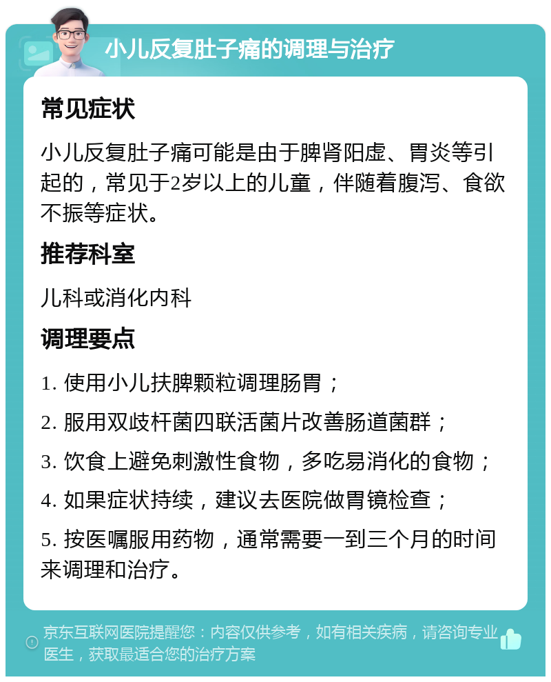 小儿反复肚子痛的调理与治疗 常见症状 小儿反复肚子痛可能是由于脾肾阳虚、胃炎等引起的，常见于2岁以上的儿童，伴随着腹泻、食欲不振等症状。 推荐科室 儿科或消化内科 调理要点 1. 使用小儿扶脾颗粒调理肠胃； 2. 服用双歧杆菌四联活菌片改善肠道菌群； 3. 饮食上避免刺激性食物，多吃易消化的食物； 4. 如果症状持续，建议去医院做胃镜检查； 5. 按医嘱服用药物，通常需要一到三个月的时间来调理和治疗。