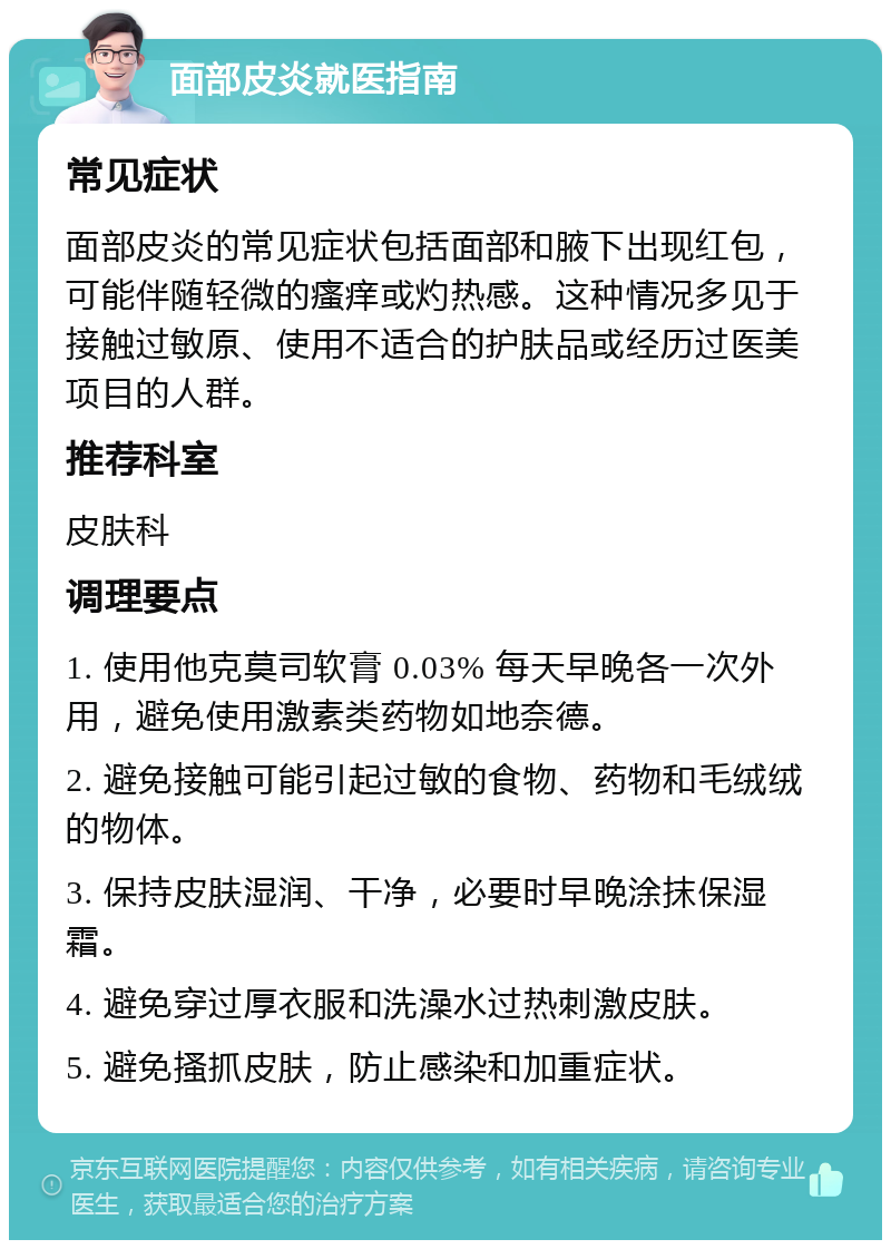 面部皮炎就医指南 常见症状 面部皮炎的常见症状包括面部和腋下出现红包，可能伴随轻微的瘙痒或灼热感。这种情况多见于接触过敏原、使用不适合的护肤品或经历过医美项目的人群。 推荐科室 皮肤科 调理要点 1. 使用他克莫司软膏 0.03% 每天早晚各一次外用，避免使用激素类药物如地奈德。 2. 避免接触可能引起过敏的食物、药物和毛绒绒的物体。 3. 保持皮肤湿润、干净，必要时早晚涂抹保湿霜。 4. 避免穿过厚衣服和洗澡水过热刺激皮肤。 5. 避免搔抓皮肤，防止感染和加重症状。