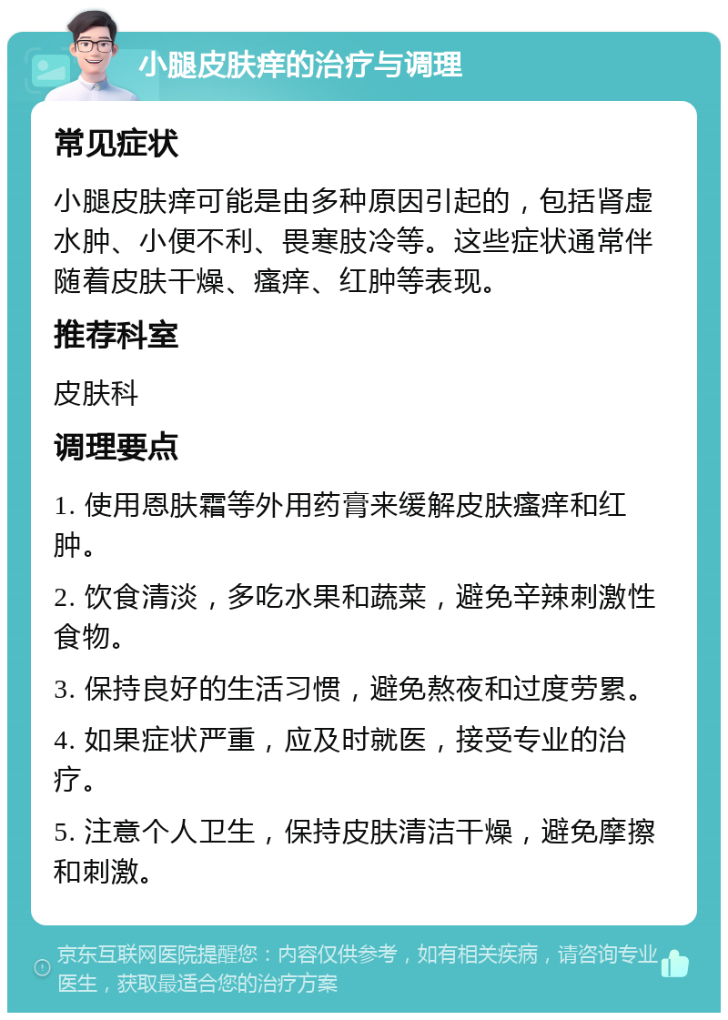 小腿皮肤痒的治疗与调理 常见症状 小腿皮肤痒可能是由多种原因引起的，包括肾虚水肿、小便不利、畏寒肢冷等。这些症状通常伴随着皮肤干燥、瘙痒、红肿等表现。 推荐科室 皮肤科 调理要点 1. 使用恩肤霜等外用药膏来缓解皮肤瘙痒和红肿。 2. 饮食清淡，多吃水果和蔬菜，避免辛辣刺激性食物。 3. 保持良好的生活习惯，避免熬夜和过度劳累。 4. 如果症状严重，应及时就医，接受专业的治疗。 5. 注意个人卫生，保持皮肤清洁干燥，避免摩擦和刺激。