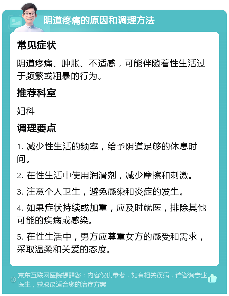 阴道疼痛的原因和调理方法 常见症状 阴道疼痛、肿胀、不适感，可能伴随着性生活过于频繁或粗暴的行为。 推荐科室 妇科 调理要点 1. 减少性生活的频率，给予阴道足够的休息时间。 2. 在性生活中使用润滑剂，减少摩擦和刺激。 3. 注意个人卫生，避免感染和炎症的发生。 4. 如果症状持续或加重，应及时就医，排除其他可能的疾病或感染。 5. 在性生活中，男方应尊重女方的感受和需求，采取温柔和关爱的态度。