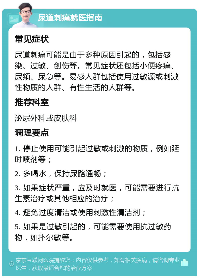 尿道刺痛就医指南 常见症状 尿道刺痛可能是由于多种原因引起的，包括感染、过敏、创伤等。常见症状还包括小便疼痛、尿频、尿急等。易感人群包括使用过敏源或刺激性物质的人群、有性生活的人群等。 推荐科室 泌尿外科或皮肤科 调理要点 1. 停止使用可能引起过敏或刺激的物质，例如延时喷剂等； 2. 多喝水，保持尿路通畅； 3. 如果症状严重，应及时就医，可能需要进行抗生素治疗或其他相应的治疗； 4. 避免过度清洁或使用刺激性清洁剂； 5. 如果是过敏引起的，可能需要使用抗过敏药物，如扑尔敏等。