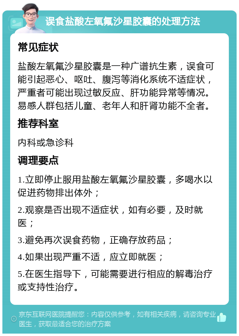 误食盐酸左氧氟沙星胶囊的处理方法 常见症状 盐酸左氧氟沙星胶囊是一种广谱抗生素，误食可能引起恶心、呕吐、腹泻等消化系统不适症状，严重者可能出现过敏反应、肝功能异常等情况。易感人群包括儿童、老年人和肝肾功能不全者。 推荐科室 内科或急诊科 调理要点 1.立即停止服用盐酸左氧氟沙星胶囊，多喝水以促进药物排出体外； 2.观察是否出现不适症状，如有必要，及时就医； 3.避免再次误食药物，正确存放药品； 4.如果出现严重不适，应立即就医； 5.在医生指导下，可能需要进行相应的解毒治疗或支持性治疗。