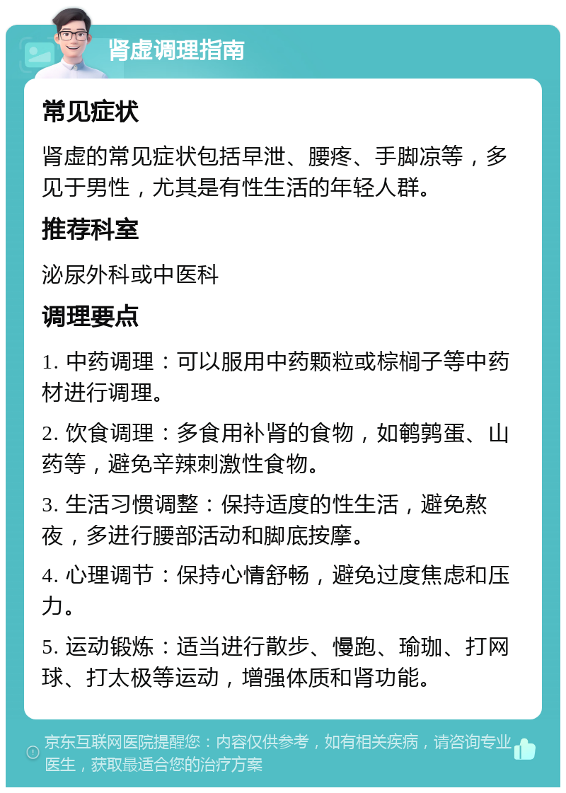 肾虚调理指南 常见症状 肾虚的常见症状包括早泄、腰疼、手脚凉等，多见于男性，尤其是有性生活的年轻人群。 推荐科室 泌尿外科或中医科 调理要点 1. 中药调理：可以服用中药颗粒或棕榈子等中药材进行调理。 2. 饮食调理：多食用补肾的食物，如鹌鹑蛋、山药等，避免辛辣刺激性食物。 3. 生活习惯调整：保持适度的性生活，避免熬夜，多进行腰部活动和脚底按摩。 4. 心理调节：保持心情舒畅，避免过度焦虑和压力。 5. 运动锻炼：适当进行散步、慢跑、瑜珈、打网球、打太极等运动，增强体质和肾功能。