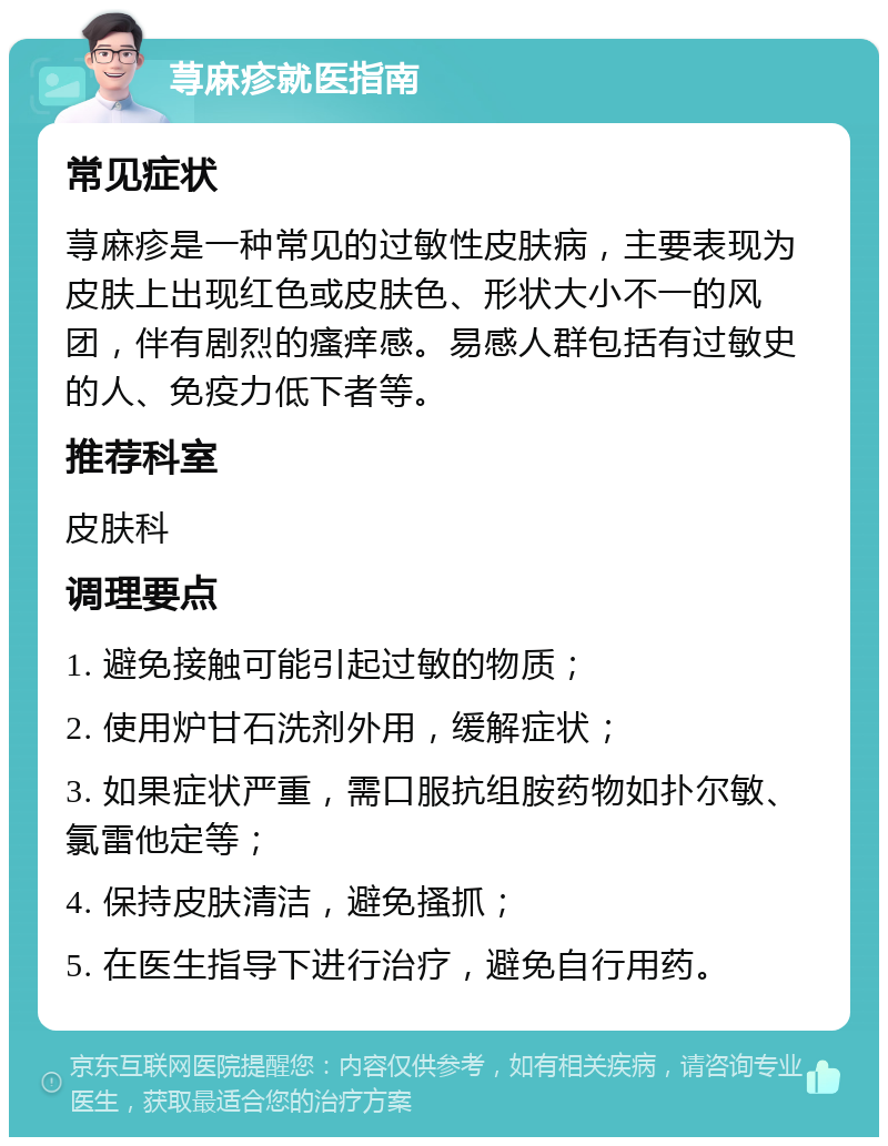 荨麻疹就医指南 常见症状 荨麻疹是一种常见的过敏性皮肤病，主要表现为皮肤上出现红色或皮肤色、形状大小不一的风团，伴有剧烈的瘙痒感。易感人群包括有过敏史的人、免疫力低下者等。 推荐科室 皮肤科 调理要点 1. 避免接触可能引起过敏的物质； 2. 使用炉甘石洗剂外用，缓解症状； 3. 如果症状严重，需口服抗组胺药物如扑尔敏、氯雷他定等； 4. 保持皮肤清洁，避免搔抓； 5. 在医生指导下进行治疗，避免自行用药。