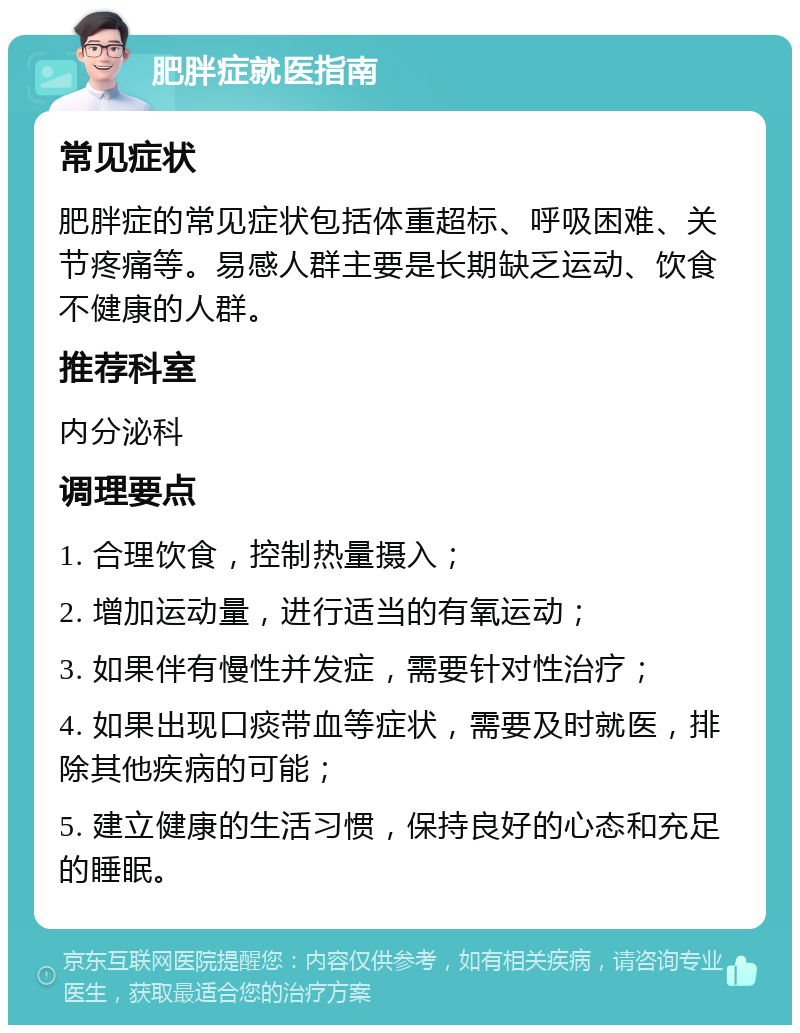 肥胖症就医指南 常见症状 肥胖症的常见症状包括体重超标、呼吸困难、关节疼痛等。易感人群主要是长期缺乏运动、饮食不健康的人群。 推荐科室 内分泌科 调理要点 1. 合理饮食，控制热量摄入； 2. 增加运动量，进行适当的有氧运动； 3. 如果伴有慢性并发症，需要针对性治疗； 4. 如果出现口痰带血等症状，需要及时就医，排除其他疾病的可能； 5. 建立健康的生活习惯，保持良好的心态和充足的睡眠。