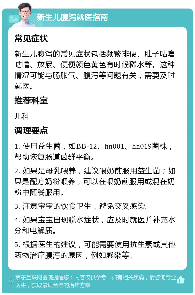 新生儿腹泻就医指南 常见症状 新生儿腹泻的常见症状包括频繁排便、肚子咕噜咕噜、放屁、便便颜色黄色有时候稀水等。这种情况可能与肠胀气、腹泻等问题有关，需要及时就医。 推荐科室 儿科 调理要点 1. 使用益生菌，如BB-12、hn001、hn019菌株，帮助恢复肠道菌群平衡。 2. 如果是母乳喂养，建议喂奶前服用益生菌；如果是配方奶粉喂养，可以在喂奶前服用或混在奶粉中随餐服用。 3. 注意宝宝的饮食卫生，避免交叉感染。 4. 如果宝宝出现脱水症状，应及时就医并补充水分和电解质。 5. 根据医生的建议，可能需要使用抗生素或其他药物治疗腹泻的原因，例如感染等。