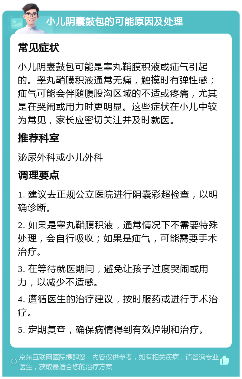 小儿阴囊鼓包的可能原因及处理 常见症状 小儿阴囊鼓包可能是睾丸鞘膜积液或疝气引起的。睾丸鞘膜积液通常无痛，触摸时有弹性感；疝气可能会伴随腹股沟区域的不适或疼痛，尤其是在哭闹或用力时更明显。这些症状在小儿中较为常见，家长应密切关注并及时就医。 推荐科室 泌尿外科或小儿外科 调理要点 1. 建议去正规公立医院进行阴囊彩超检查，以明确诊断。 2. 如果是睾丸鞘膜积液，通常情况下不需要特殊处理，会自行吸收；如果是疝气，可能需要手术治疗。 3. 在等待就医期间，避免让孩子过度哭闹或用力，以减少不适感。 4. 遵循医生的治疗建议，按时服药或进行手术治疗。 5. 定期复查，确保病情得到有效控制和治疗。