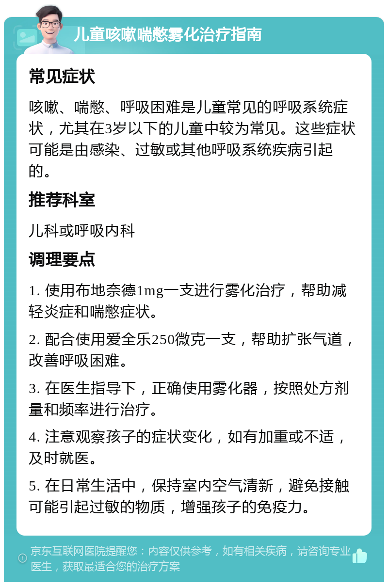 儿童咳嗽喘憋雾化治疗指南 常见症状 咳嗽、喘憋、呼吸困难是儿童常见的呼吸系统症状，尤其在3岁以下的儿童中较为常见。这些症状可能是由感染、过敏或其他呼吸系统疾病引起的。 推荐科室 儿科或呼吸内科 调理要点 1. 使用布地奈德1mg一支进行雾化治疗，帮助减轻炎症和喘憋症状。 2. 配合使用爱全乐250微克一支，帮助扩张气道，改善呼吸困难。 3. 在医生指导下，正确使用雾化器，按照处方剂量和频率进行治疗。 4. 注意观察孩子的症状变化，如有加重或不适，及时就医。 5. 在日常生活中，保持室内空气清新，避免接触可能引起过敏的物质，增强孩子的免疫力。