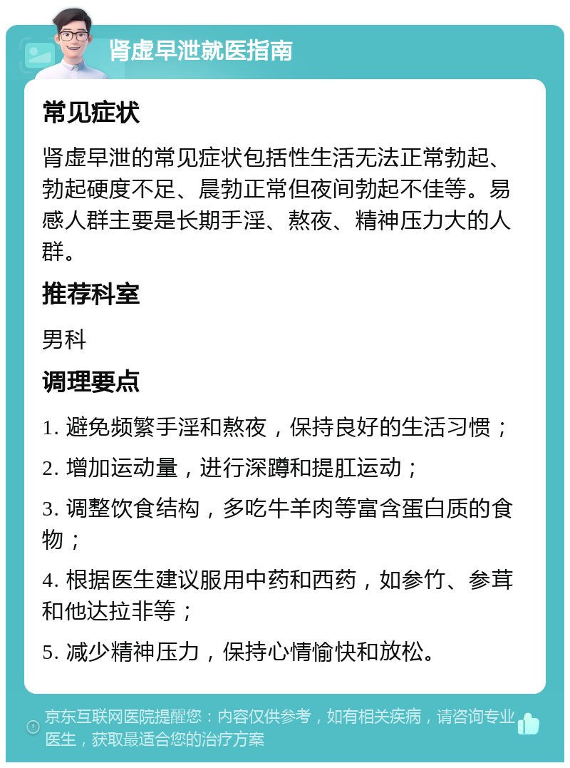 肾虚早泄就医指南 常见症状 肾虚早泄的常见症状包括性生活无法正常勃起、勃起硬度不足、晨勃正常但夜间勃起不佳等。易感人群主要是长期手淫、熬夜、精神压力大的人群。 推荐科室 男科 调理要点 1. 避免频繁手淫和熬夜，保持良好的生活习惯； 2. 增加运动量，进行深蹲和提肛运动； 3. 调整饮食结构，多吃牛羊肉等富含蛋白质的食物； 4. 根据医生建议服用中药和西药，如参竹、参茸和他达拉非等； 5. 减少精神压力，保持心情愉快和放松。