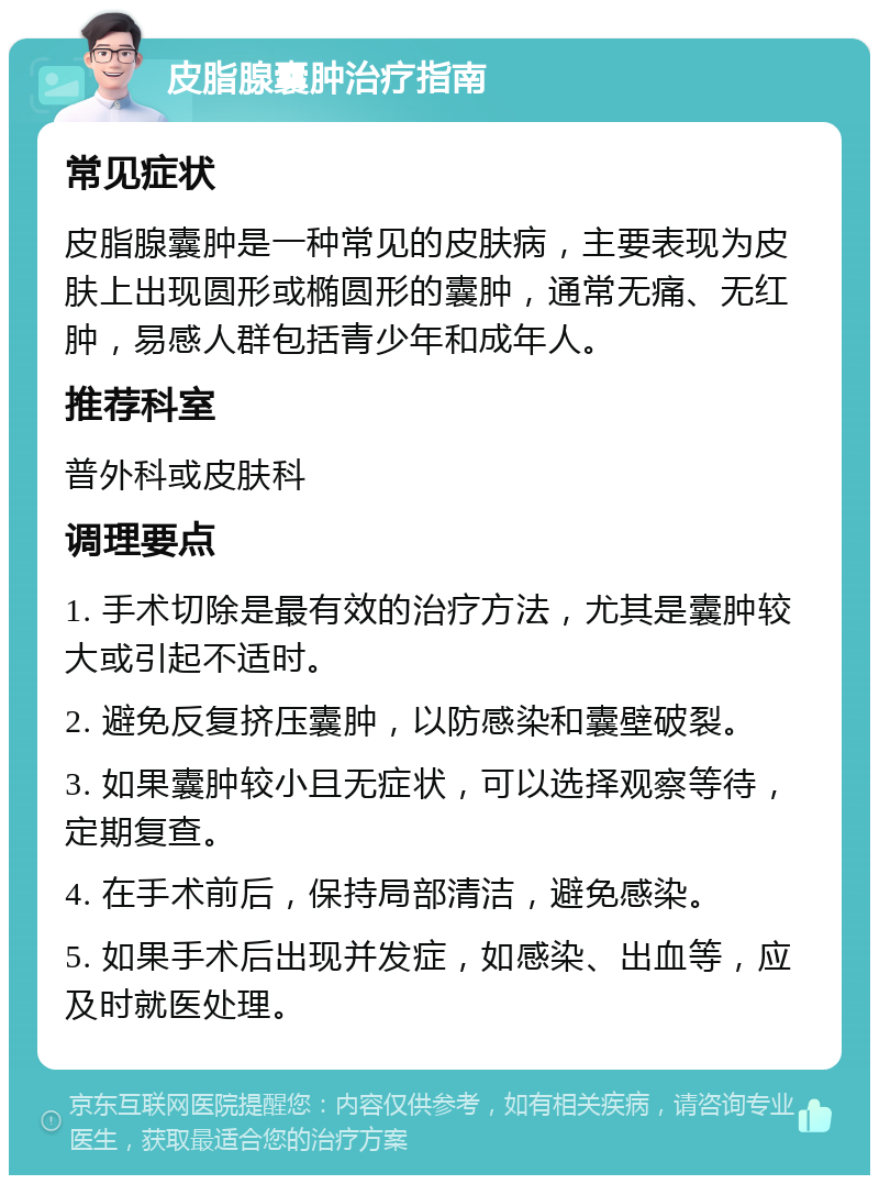 皮脂腺囊肿治疗指南 常见症状 皮脂腺囊肿是一种常见的皮肤病，主要表现为皮肤上出现圆形或椭圆形的囊肿，通常无痛、无红肿，易感人群包括青少年和成年人。 推荐科室 普外科或皮肤科 调理要点 1. 手术切除是最有效的治疗方法，尤其是囊肿较大或引起不适时。 2. 避免反复挤压囊肿，以防感染和囊壁破裂。 3. 如果囊肿较小且无症状，可以选择观察等待，定期复查。 4. 在手术前后，保持局部清洁，避免感染。 5. 如果手术后出现并发症，如感染、出血等，应及时就医处理。