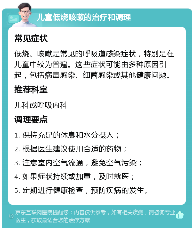 儿童低烧咳嗽的治疗和调理 常见症状 低烧、咳嗽是常见的呼吸道感染症状，特别是在儿童中较为普遍。这些症状可能由多种原因引起，包括病毒感染、细菌感染或其他健康问题。 推荐科室 儿科或呼吸内科 调理要点 1. 保持充足的休息和水分摄入； 2. 根据医生建议使用合适的药物； 3. 注意室内空气流通，避免空气污染； 4. 如果症状持续或加重，及时就医； 5. 定期进行健康检查，预防疾病的发生。