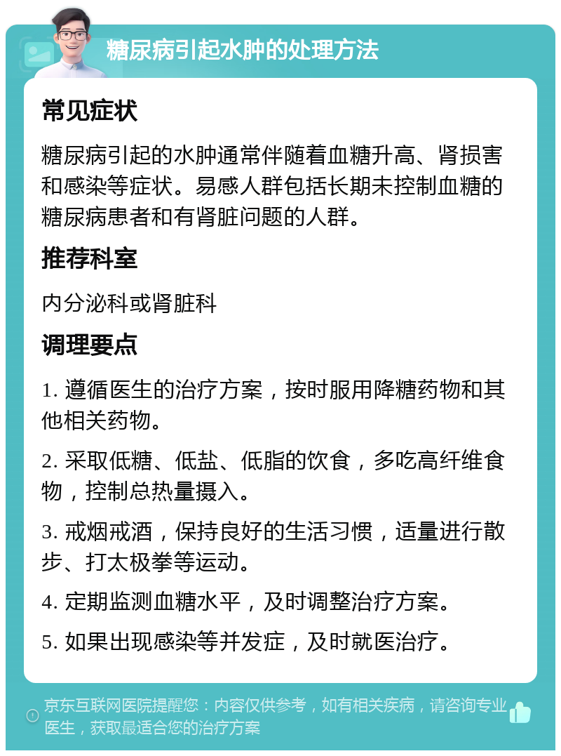 糖尿病引起水肿的处理方法 常见症状 糖尿病引起的水肿通常伴随着血糖升高、肾损害和感染等症状。易感人群包括长期未控制血糖的糖尿病患者和有肾脏问题的人群。 推荐科室 内分泌科或肾脏科 调理要点 1. 遵循医生的治疗方案，按时服用降糖药物和其他相关药物。 2. 采取低糖、低盐、低脂的饮食，多吃高纤维食物，控制总热量摄入。 3. 戒烟戒酒，保持良好的生活习惯，适量进行散步、打太极拳等运动。 4. 定期监测血糖水平，及时调整治疗方案。 5. 如果出现感染等并发症，及时就医治疗。