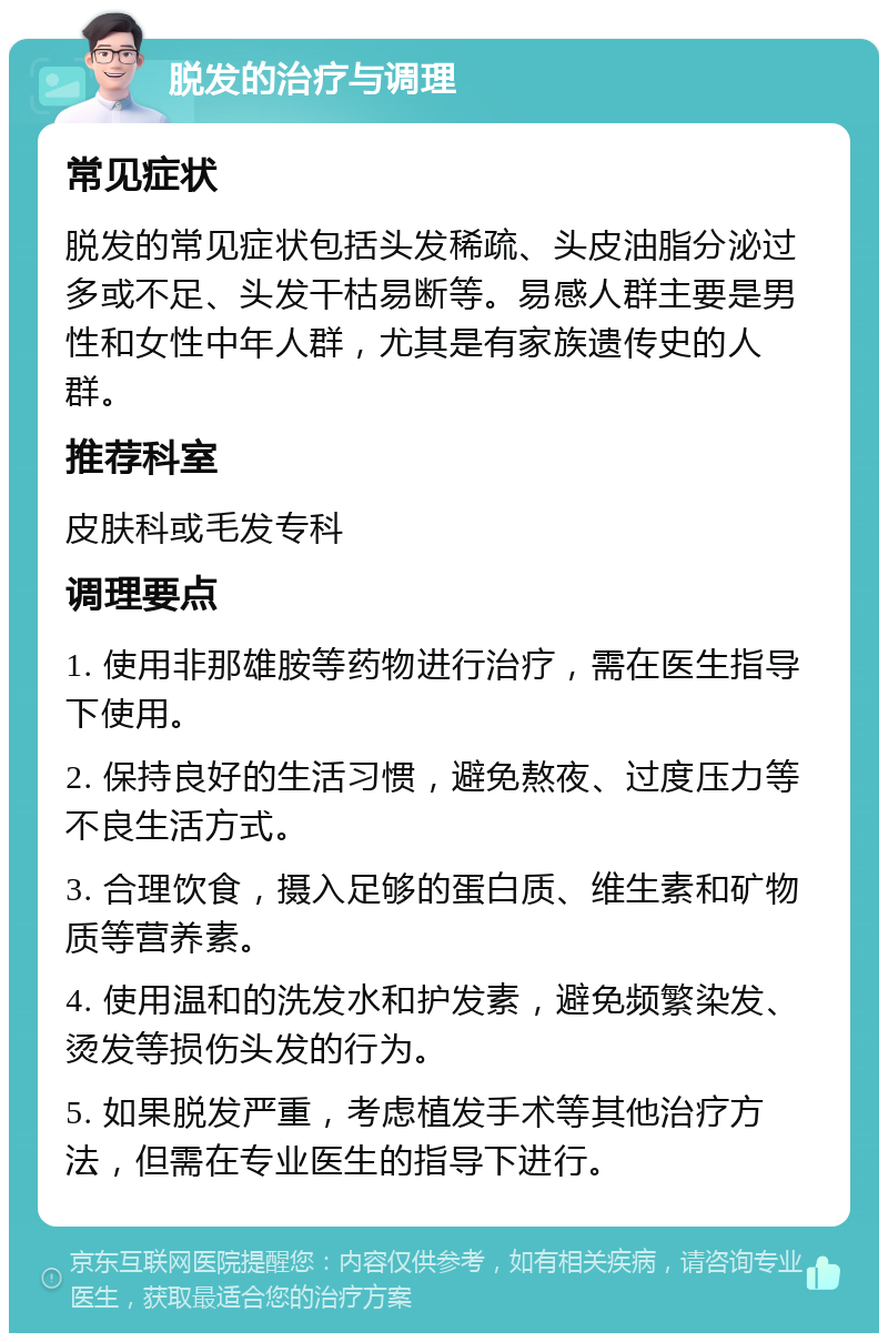 脱发的治疗与调理 常见症状 脱发的常见症状包括头发稀疏、头皮油脂分泌过多或不足、头发干枯易断等。易感人群主要是男性和女性中年人群，尤其是有家族遗传史的人群。 推荐科室 皮肤科或毛发专科 调理要点 1. 使用非那雄胺等药物进行治疗，需在医生指导下使用。 2. 保持良好的生活习惯，避免熬夜、过度压力等不良生活方式。 3. 合理饮食，摄入足够的蛋白质、维生素和矿物质等营养素。 4. 使用温和的洗发水和护发素，避免频繁染发、烫发等损伤头发的行为。 5. 如果脱发严重，考虑植发手术等其他治疗方法，但需在专业医生的指导下进行。