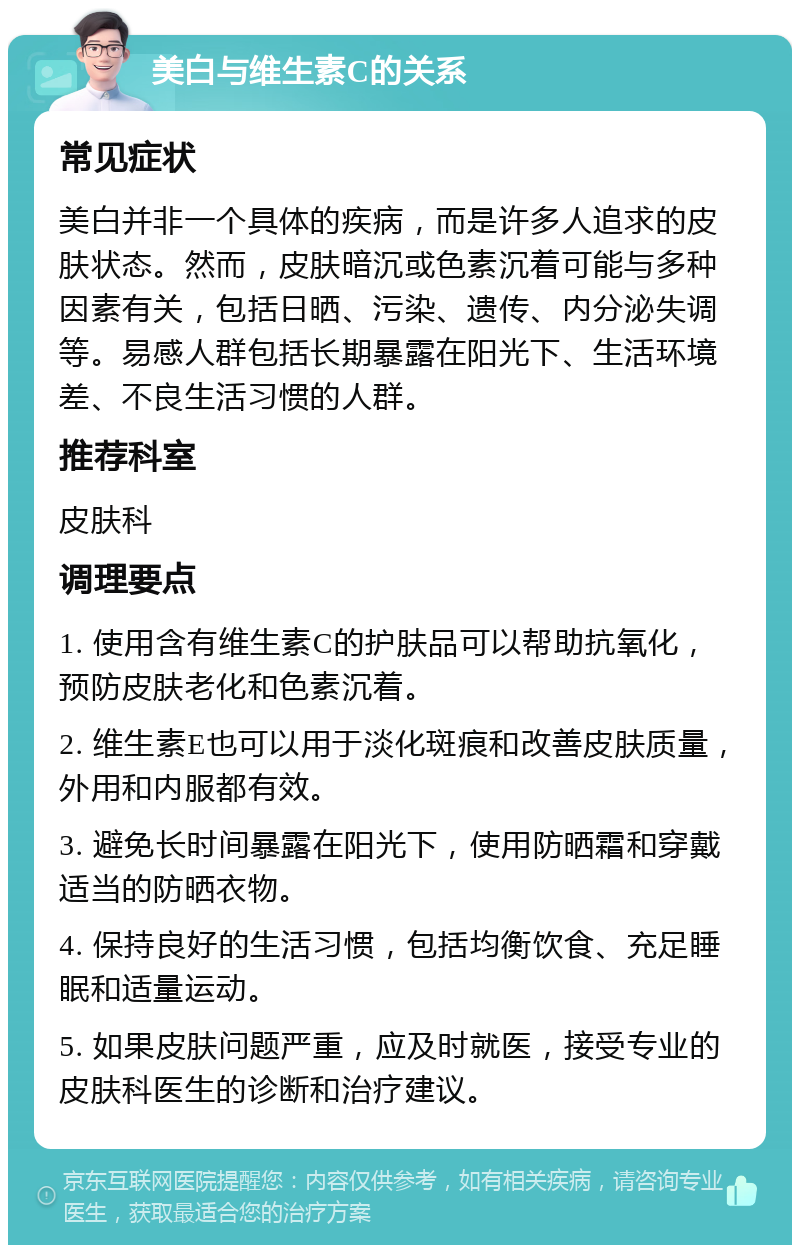 美白与维生素C的关系 常见症状 美白并非一个具体的疾病，而是许多人追求的皮肤状态。然而，皮肤暗沉或色素沉着可能与多种因素有关，包括日晒、污染、遗传、内分泌失调等。易感人群包括长期暴露在阳光下、生活环境差、不良生活习惯的人群。 推荐科室 皮肤科 调理要点 1. 使用含有维生素C的护肤品可以帮助抗氧化，预防皮肤老化和色素沉着。 2. 维生素E也可以用于淡化斑痕和改善皮肤质量，外用和内服都有效。 3. 避免长时间暴露在阳光下，使用防晒霜和穿戴适当的防晒衣物。 4. 保持良好的生活习惯，包括均衡饮食、充足睡眠和适量运动。 5. 如果皮肤问题严重，应及时就医，接受专业的皮肤科医生的诊断和治疗建议。