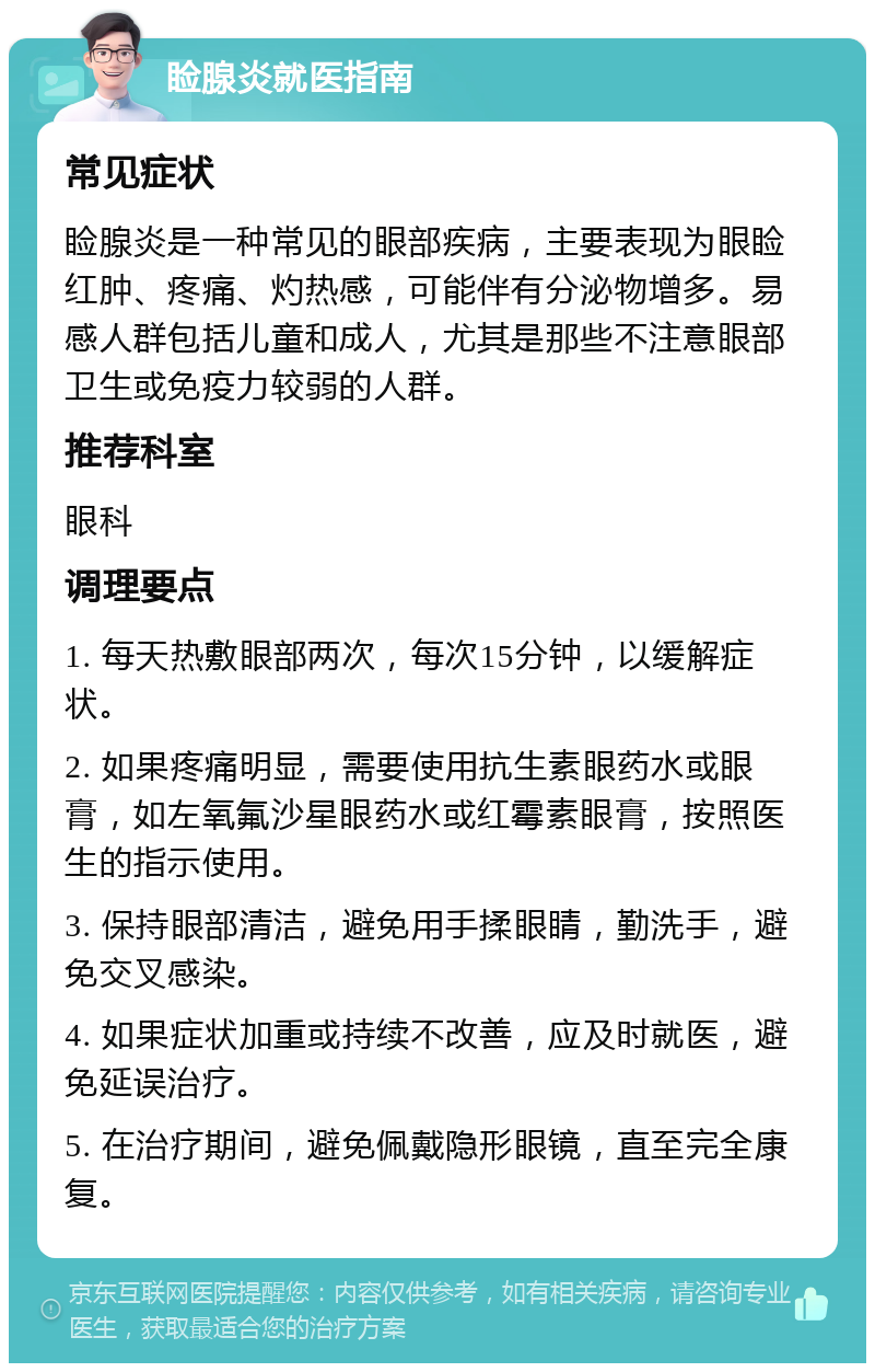 睑腺炎就医指南 常见症状 睑腺炎是一种常见的眼部疾病，主要表现为眼睑红肿、疼痛、灼热感，可能伴有分泌物增多。易感人群包括儿童和成人，尤其是那些不注意眼部卫生或免疫力较弱的人群。 推荐科室 眼科 调理要点 1. 每天热敷眼部两次，每次15分钟，以缓解症状。 2. 如果疼痛明显，需要使用抗生素眼药水或眼膏，如左氧氟沙星眼药水或红霉素眼膏，按照医生的指示使用。 3. 保持眼部清洁，避免用手揉眼睛，勤洗手，避免交叉感染。 4. 如果症状加重或持续不改善，应及时就医，避免延误治疗。 5. 在治疗期间，避免佩戴隐形眼镜，直至完全康复。