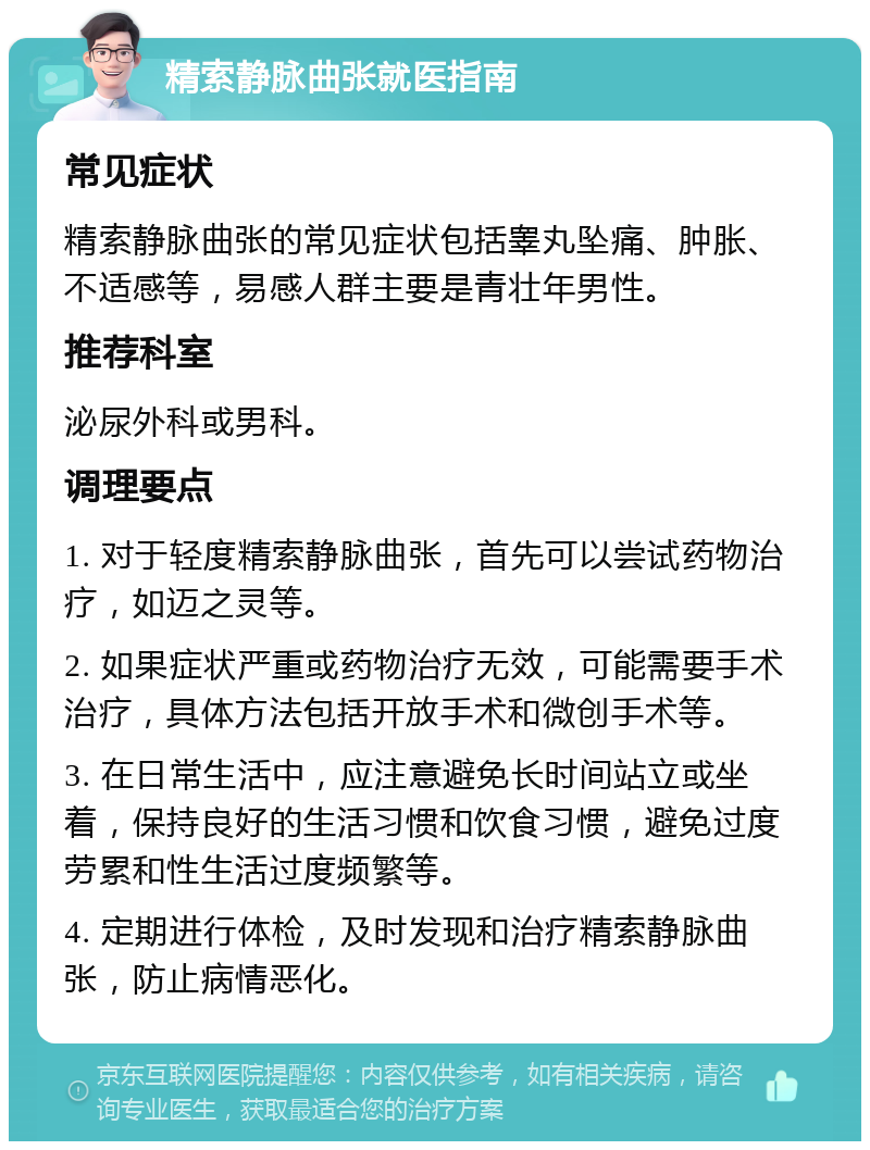 精索静脉曲张就医指南 常见症状 精索静脉曲张的常见症状包括睾丸坠痛、肿胀、不适感等，易感人群主要是青壮年男性。 推荐科室 泌尿外科或男科。 调理要点 1. 对于轻度精索静脉曲张，首先可以尝试药物治疗，如迈之灵等。 2. 如果症状严重或药物治疗无效，可能需要手术治疗，具体方法包括开放手术和微创手术等。 3. 在日常生活中，应注意避免长时间站立或坐着，保持良好的生活习惯和饮食习惯，避免过度劳累和性生活过度频繁等。 4. 定期进行体检，及时发现和治疗精索静脉曲张，防止病情恶化。