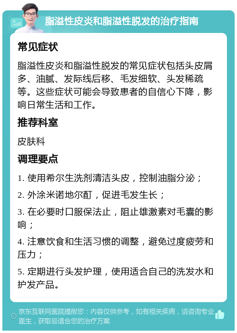 脂溢性皮炎和脂溢性脱发的治疗指南 常见症状 脂溢性皮炎和脂溢性脱发的常见症状包括头皮屑多、油腻、发际线后移、毛发细软、头发稀疏等。这些症状可能会导致患者的自信心下降，影响日常生活和工作。 推荐科室 皮肤科 调理要点 1. 使用希尔生洗剂清洁头皮，控制油脂分泌； 2. 外涂米诺地尔酊，促进毛发生长； 3. 在必要时口服保法止，阻止雄激素对毛囊的影响； 4. 注意饮食和生活习惯的调整，避免过度疲劳和压力； 5. 定期进行头发护理，使用适合自己的洗发水和护发产品。