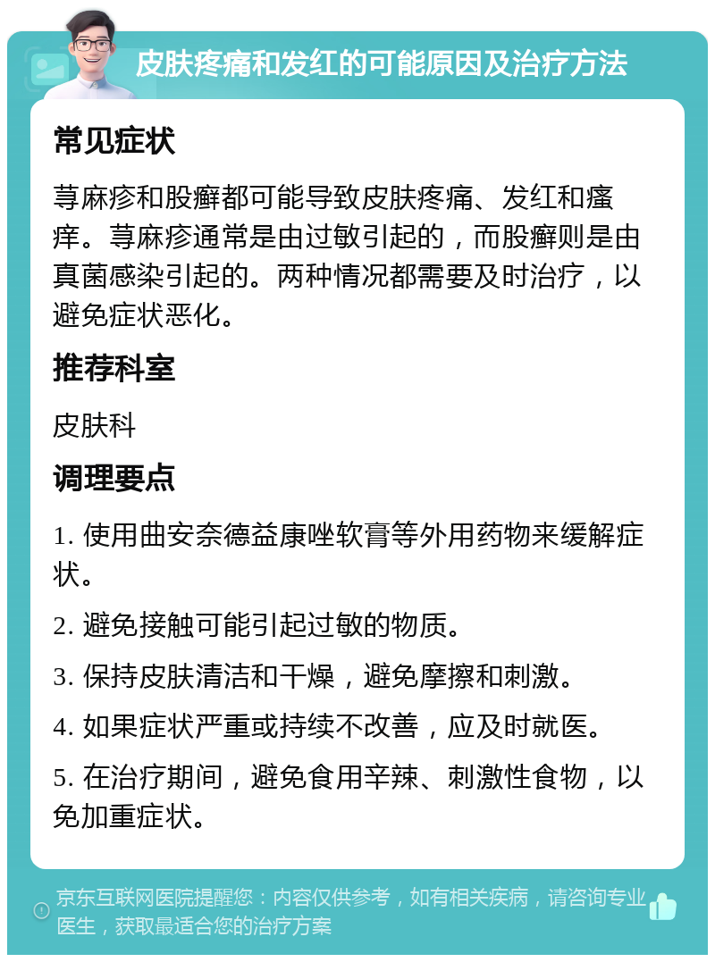 皮肤疼痛和发红的可能原因及治疗方法 常见症状 荨麻疹和股癣都可能导致皮肤疼痛、发红和瘙痒。荨麻疹通常是由过敏引起的，而股癣则是由真菌感染引起的。两种情况都需要及时治疗，以避免症状恶化。 推荐科室 皮肤科 调理要点 1. 使用曲安奈德益康唑软膏等外用药物来缓解症状。 2. 避免接触可能引起过敏的物质。 3. 保持皮肤清洁和干燥，避免摩擦和刺激。 4. 如果症状严重或持续不改善，应及时就医。 5. 在治疗期间，避免食用辛辣、刺激性食物，以免加重症状。