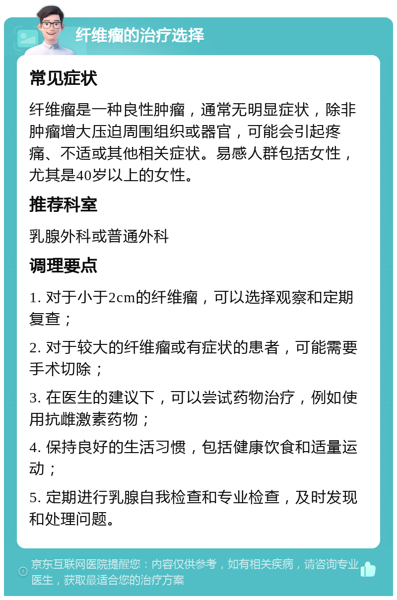 纤维瘤的治疗选择 常见症状 纤维瘤是一种良性肿瘤，通常无明显症状，除非肿瘤增大压迫周围组织或器官，可能会引起疼痛、不适或其他相关症状。易感人群包括女性，尤其是40岁以上的女性。 推荐科室 乳腺外科或普通外科 调理要点 1. 对于小于2cm的纤维瘤，可以选择观察和定期复查； 2. 对于较大的纤维瘤或有症状的患者，可能需要手术切除； 3. 在医生的建议下，可以尝试药物治疗，例如使用抗雌激素药物； 4. 保持良好的生活习惯，包括健康饮食和适量运动； 5. 定期进行乳腺自我检查和专业检查，及时发现和处理问题。