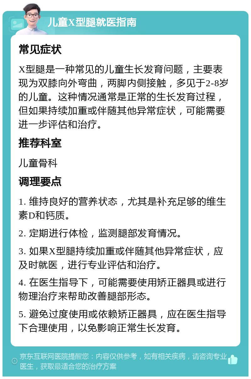 儿童X型腿就医指南 常见症状 X型腿是一种常见的儿童生长发育问题，主要表现为双膝向外弯曲，两脚内侧接触，多见于2-8岁的儿童。这种情况通常是正常的生长发育过程，但如果持续加重或伴随其他异常症状，可能需要进一步评估和治疗。 推荐科室 儿童骨科 调理要点 1. 维持良好的营养状态，尤其是补充足够的维生素D和钙质。 2. 定期进行体检，监测腿部发育情况。 3. 如果X型腿持续加重或伴随其他异常症状，应及时就医，进行专业评估和治疗。 4. 在医生指导下，可能需要使用矫正器具或进行物理治疗来帮助改善腿部形态。 5. 避免过度使用或依赖矫正器具，应在医生指导下合理使用，以免影响正常生长发育。