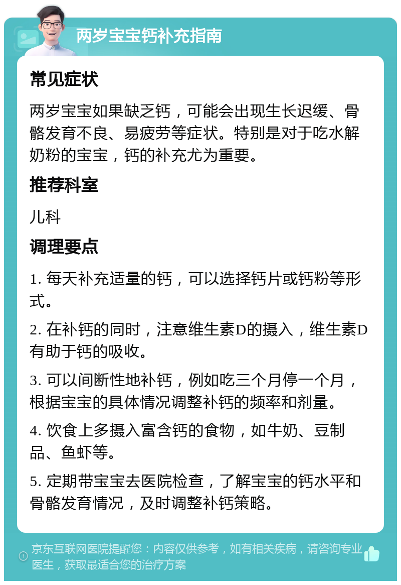 两岁宝宝钙补充指南 常见症状 两岁宝宝如果缺乏钙，可能会出现生长迟缓、骨骼发育不良、易疲劳等症状。特别是对于吃水解奶粉的宝宝，钙的补充尤为重要。 推荐科室 儿科 调理要点 1. 每天补充适量的钙，可以选择钙片或钙粉等形式。 2. 在补钙的同时，注意维生素D的摄入，维生素D有助于钙的吸收。 3. 可以间断性地补钙，例如吃三个月停一个月，根据宝宝的具体情况调整补钙的频率和剂量。 4. 饮食上多摄入富含钙的食物，如牛奶、豆制品、鱼虾等。 5. 定期带宝宝去医院检查，了解宝宝的钙水平和骨骼发育情况，及时调整补钙策略。