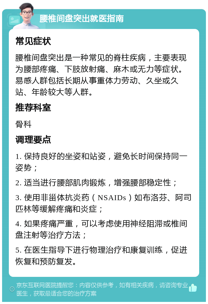 腰椎间盘突出就医指南 常见症状 腰椎间盘突出是一种常见的脊柱疾病，主要表现为腰部疼痛、下肢放射痛、麻木或无力等症状。易感人群包括长期从事重体力劳动、久坐或久站、年龄较大等人群。 推荐科室 骨科 调理要点 1. 保持良好的坐姿和站姿，避免长时间保持同一姿势； 2. 适当进行腰部肌肉锻炼，增强腰部稳定性； 3. 使用非甾体抗炎药（NSAIDs）如布洛芬、阿司匹林等缓解疼痛和炎症； 4. 如果疼痛严重，可以考虑使用神经阻滞或椎间盘注射等治疗方法； 5. 在医生指导下进行物理治疗和康复训练，促进恢复和预防复发。