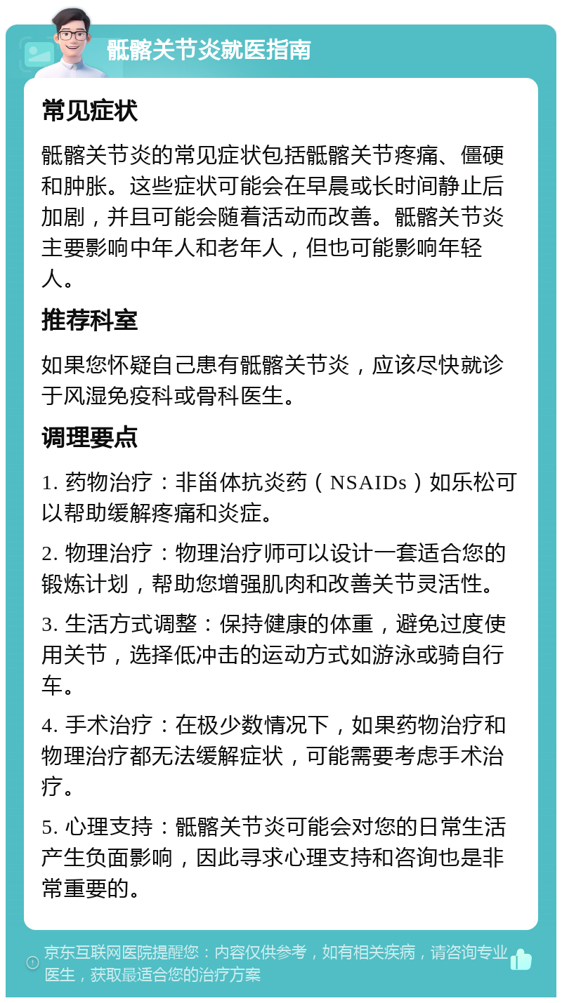 骶髂关节炎就医指南 常见症状 骶髂关节炎的常见症状包括骶髂关节疼痛、僵硬和肿胀。这些症状可能会在早晨或长时间静止后加剧，并且可能会随着活动而改善。骶髂关节炎主要影响中年人和老年人，但也可能影响年轻人。 推荐科室 如果您怀疑自己患有骶髂关节炎，应该尽快就诊于风湿免疫科或骨科医生。 调理要点 1. 药物治疗：非甾体抗炎药（NSAIDs）如乐松可以帮助缓解疼痛和炎症。 2. 物理治疗：物理治疗师可以设计一套适合您的锻炼计划，帮助您增强肌肉和改善关节灵活性。 3. 生活方式调整：保持健康的体重，避免过度使用关节，选择低冲击的运动方式如游泳或骑自行车。 4. 手术治疗：在极少数情况下，如果药物治疗和物理治疗都无法缓解症状，可能需要考虑手术治疗。 5. 心理支持：骶髂关节炎可能会对您的日常生活产生负面影响，因此寻求心理支持和咨询也是非常重要的。