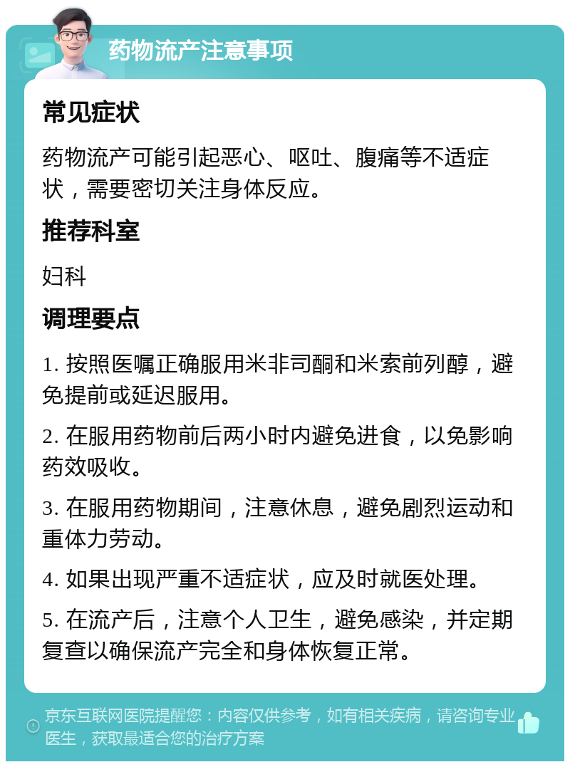 药物流产注意事项 常见症状 药物流产可能引起恶心、呕吐、腹痛等不适症状，需要密切关注身体反应。 推荐科室 妇科 调理要点 1. 按照医嘱正确服用米非司酮和米索前列醇，避免提前或延迟服用。 2. 在服用药物前后两小时内避免进食，以免影响药效吸收。 3. 在服用药物期间，注意休息，避免剧烈运动和重体力劳动。 4. 如果出现严重不适症状，应及时就医处理。 5. 在流产后，注意个人卫生，避免感染，并定期复查以确保流产完全和身体恢复正常。