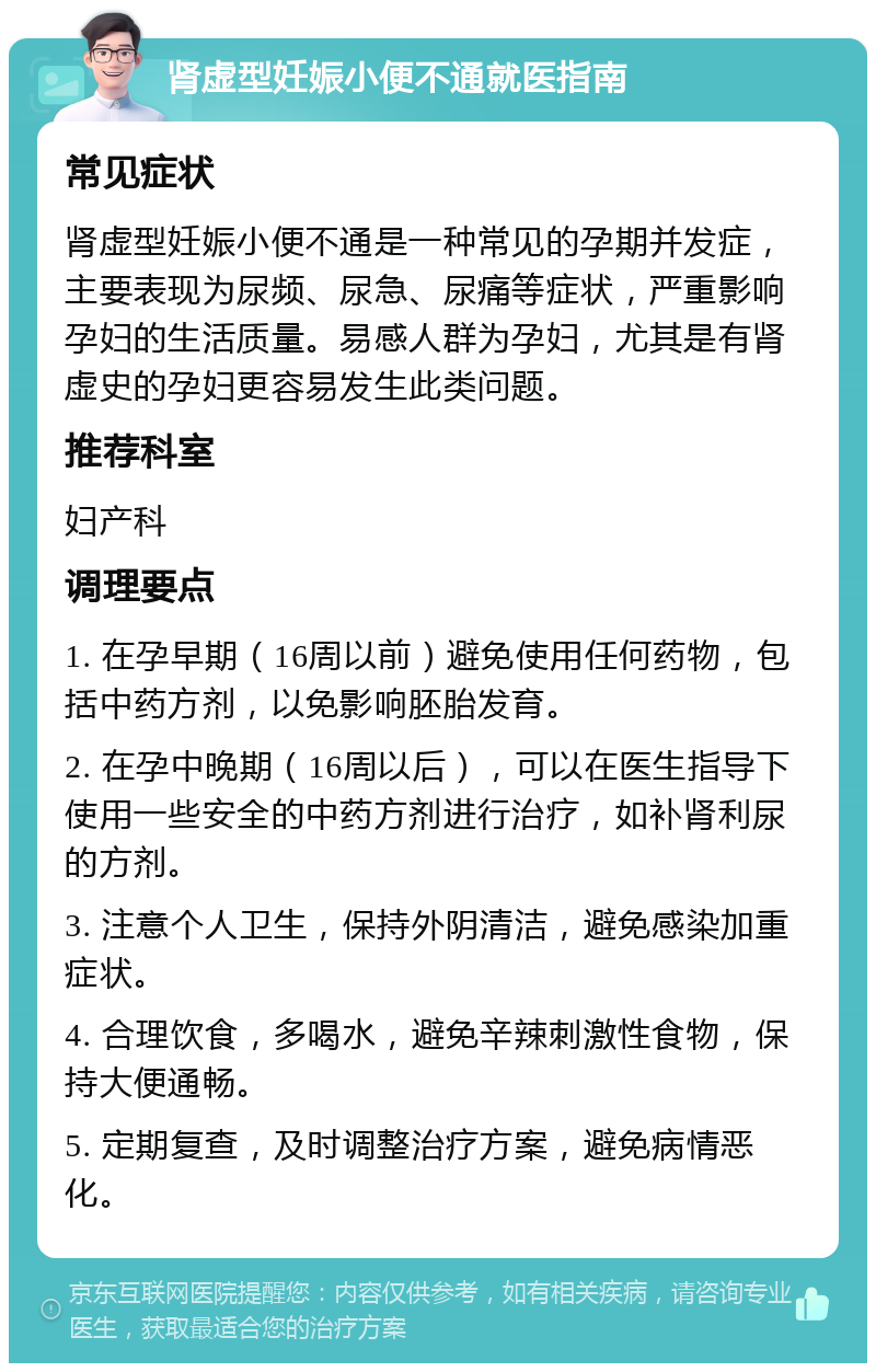 肾虚型妊娠小便不通就医指南 常见症状 肾虚型妊娠小便不通是一种常见的孕期并发症，主要表现为尿频、尿急、尿痛等症状，严重影响孕妇的生活质量。易感人群为孕妇，尤其是有肾虚史的孕妇更容易发生此类问题。 推荐科室 妇产科 调理要点 1. 在孕早期（16周以前）避免使用任何药物，包括中药方剂，以免影响胚胎发育。 2. 在孕中晚期（16周以后），可以在医生指导下使用一些安全的中药方剂进行治疗，如补肾利尿的方剂。 3. 注意个人卫生，保持外阴清洁，避免感染加重症状。 4. 合理饮食，多喝水，避免辛辣刺激性食物，保持大便通畅。 5. 定期复查，及时调整治疗方案，避免病情恶化。