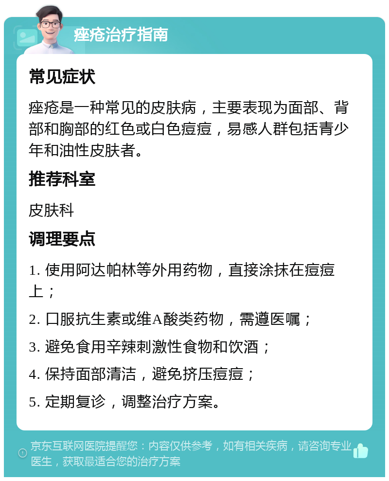 痤疮治疗指南 常见症状 痤疮是一种常见的皮肤病，主要表现为面部、背部和胸部的红色或白色痘痘，易感人群包括青少年和油性皮肤者。 推荐科室 皮肤科 调理要点 1. 使用阿达帕林等外用药物，直接涂抹在痘痘上； 2. 口服抗生素或维A酸类药物，需遵医嘱； 3. 避免食用辛辣刺激性食物和饮酒； 4. 保持面部清洁，避免挤压痘痘； 5. 定期复诊，调整治疗方案。