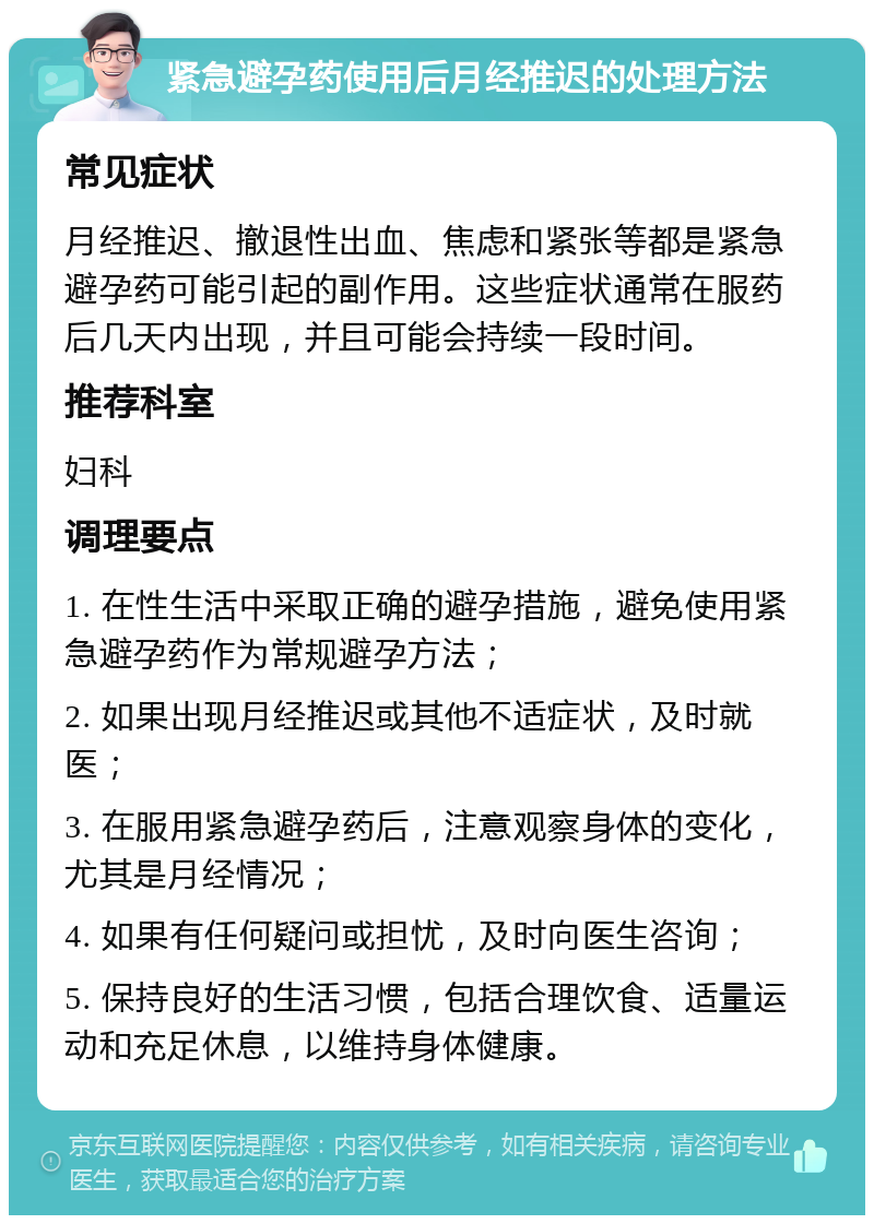 紧急避孕药使用后月经推迟的处理方法 常见症状 月经推迟、撤退性出血、焦虑和紧张等都是紧急避孕药可能引起的副作用。这些症状通常在服药后几天内出现，并且可能会持续一段时间。 推荐科室 妇科 调理要点 1. 在性生活中采取正确的避孕措施，避免使用紧急避孕药作为常规避孕方法； 2. 如果出现月经推迟或其他不适症状，及时就医； 3. 在服用紧急避孕药后，注意观察身体的变化，尤其是月经情况； 4. 如果有任何疑问或担忧，及时向医生咨询； 5. 保持良好的生活习惯，包括合理饮食、适量运动和充足休息，以维持身体健康。