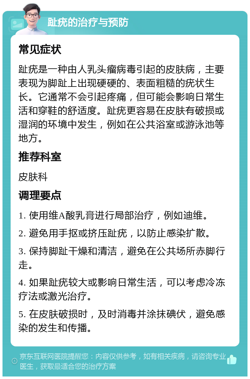 趾疣的治疗与预防 常见症状 趾疣是一种由人乳头瘤病毒引起的皮肤病，主要表现为脚趾上出现硬硬的、表面粗糙的疣状生长。它通常不会引起疼痛，但可能会影响日常生活和穿鞋的舒适度。趾疣更容易在皮肤有破损或湿润的环境中发生，例如在公共浴室或游泳池等地方。 推荐科室 皮肤科 调理要点 1. 使用维A酸乳膏进行局部治疗，例如迪维。 2. 避免用手抠或挤压趾疣，以防止感染扩散。 3. 保持脚趾干燥和清洁，避免在公共场所赤脚行走。 4. 如果趾疣较大或影响日常生活，可以考虑冷冻疗法或激光治疗。 5. 在皮肤破损时，及时消毒并涂抹碘伏，避免感染的发生和传播。