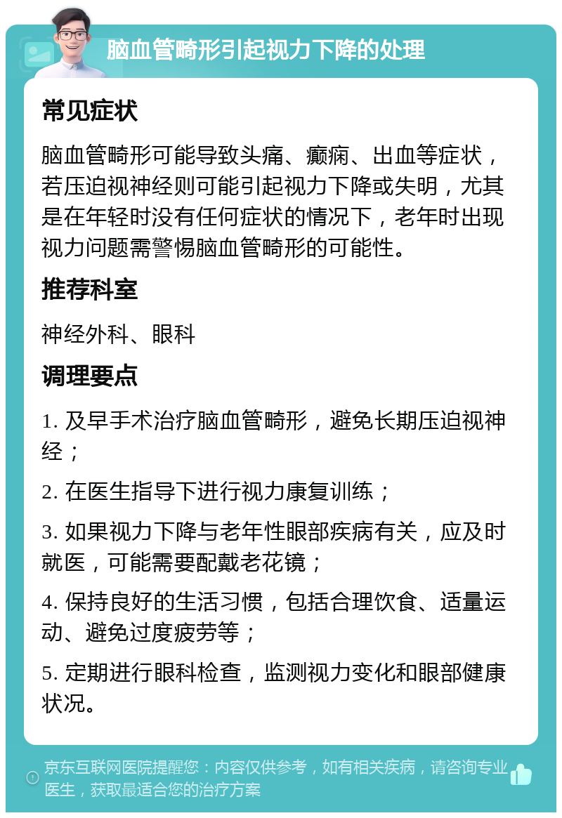 脑血管畸形引起视力下降的处理 常见症状 脑血管畸形可能导致头痛、癫痫、出血等症状，若压迫视神经则可能引起视力下降或失明，尤其是在年轻时没有任何症状的情况下，老年时出现视力问题需警惕脑血管畸形的可能性。 推荐科室 神经外科、眼科 调理要点 1. 及早手术治疗脑血管畸形，避免长期压迫视神经； 2. 在医生指导下进行视力康复训练； 3. 如果视力下降与老年性眼部疾病有关，应及时就医，可能需要配戴老花镜； 4. 保持良好的生活习惯，包括合理饮食、适量运动、避免过度疲劳等； 5. 定期进行眼科检查，监测视力变化和眼部健康状况。