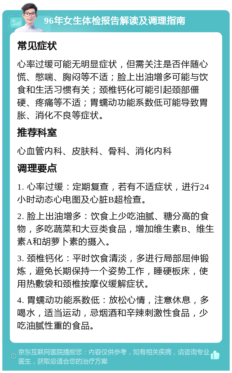 96年女生体检报告解读及调理指南 常见症状 心率过缓可能无明显症状，但需关注是否伴随心慌、憋喘、胸闷等不适；脸上出油增多可能与饮食和生活习惯有关；颈椎钙化可能引起颈部僵硬、疼痛等不适；胃蠕动功能系数低可能导致胃胀、消化不良等症状。 推荐科室 心血管内科、皮肤科、骨科、消化内科 调理要点 1. 心率过缓：定期复查，若有不适症状，进行24小时动态心电图及心脏B超检查。 2. 脸上出油增多：饮食上少吃油腻、糖分高的食物，多吃蔬菜和大豆类食品，增加维生素B、维生素A和胡萝卜素的摄入。 3. 颈椎钙化：平时饮食清淡，多进行局部屈伸锻炼，避免长期保持一个姿势工作，睡硬板床，使用热敷袋和颈椎按摩仪缓解症状。 4. 胃蠕动功能系数低：放松心情，注意休息，多喝水，适当运动，忌烟酒和辛辣刺激性食品，少吃油腻性重的食品。