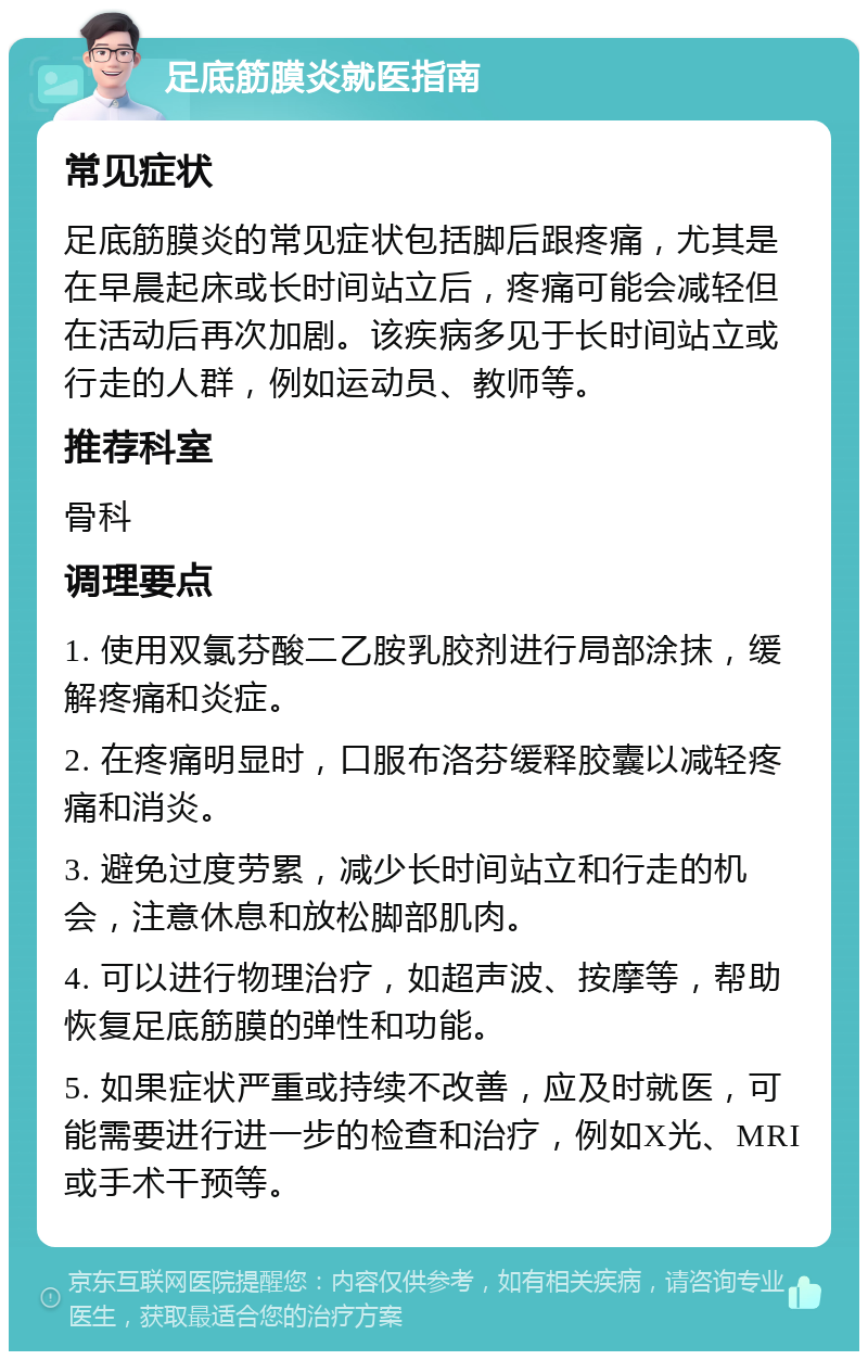 足底筋膜炎就医指南 常见症状 足底筋膜炎的常见症状包括脚后跟疼痛，尤其是在早晨起床或长时间站立后，疼痛可能会减轻但在活动后再次加剧。该疾病多见于长时间站立或行走的人群，例如运动员、教师等。 推荐科室 骨科 调理要点 1. 使用双氯芬酸二乙胺乳胶剂进行局部涂抹，缓解疼痛和炎症。 2. 在疼痛明显时，口服布洛芬缓释胶囊以减轻疼痛和消炎。 3. 避免过度劳累，减少长时间站立和行走的机会，注意休息和放松脚部肌肉。 4. 可以进行物理治疗，如超声波、按摩等，帮助恢复足底筋膜的弹性和功能。 5. 如果症状严重或持续不改善，应及时就医，可能需要进行进一步的检查和治疗，例如X光、MRI或手术干预等。