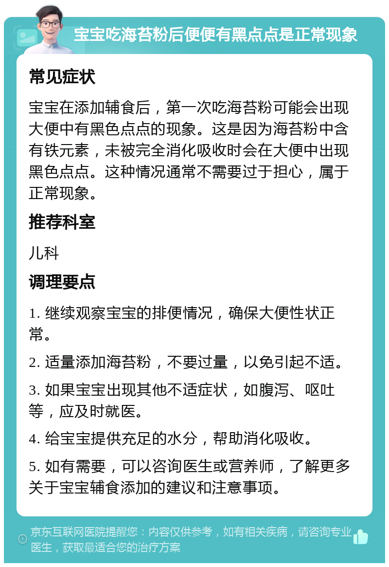 宝宝吃海苔粉后便便有黑点点是正常现象 常见症状 宝宝在添加辅食后，第一次吃海苔粉可能会出现大便中有黑色点点的现象。这是因为海苔粉中含有铁元素，未被完全消化吸收时会在大便中出现黑色点点。这种情况通常不需要过于担心，属于正常现象。 推荐科室 儿科 调理要点 1. 继续观察宝宝的排便情况，确保大便性状正常。 2. 适量添加海苔粉，不要过量，以免引起不适。 3. 如果宝宝出现其他不适症状，如腹泻、呕吐等，应及时就医。 4. 给宝宝提供充足的水分，帮助消化吸收。 5. 如有需要，可以咨询医生或营养师，了解更多关于宝宝辅食添加的建议和注意事项。