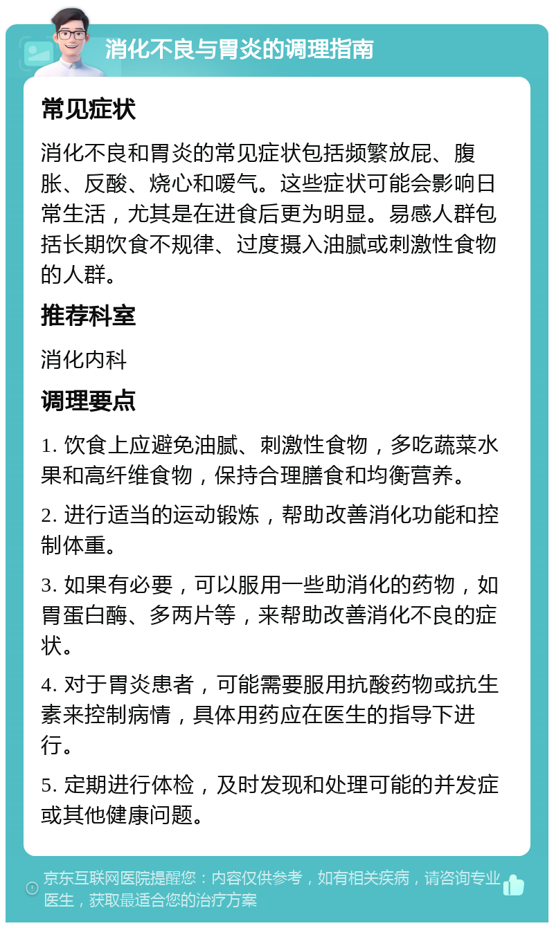 消化不良与胃炎的调理指南 常见症状 消化不良和胃炎的常见症状包括频繁放屁、腹胀、反酸、烧心和嗳气。这些症状可能会影响日常生活，尤其是在进食后更为明显。易感人群包括长期饮食不规律、过度摄入油腻或刺激性食物的人群。 推荐科室 消化内科 调理要点 1. 饮食上应避免油腻、刺激性食物，多吃蔬菜水果和高纤维食物，保持合理膳食和均衡营养。 2. 进行适当的运动锻炼，帮助改善消化功能和控制体重。 3. 如果有必要，可以服用一些助消化的药物，如胃蛋白酶、多两片等，来帮助改善消化不良的症状。 4. 对于胃炎患者，可能需要服用抗酸药物或抗生素来控制病情，具体用药应在医生的指导下进行。 5. 定期进行体检，及时发现和处理可能的并发症或其他健康问题。