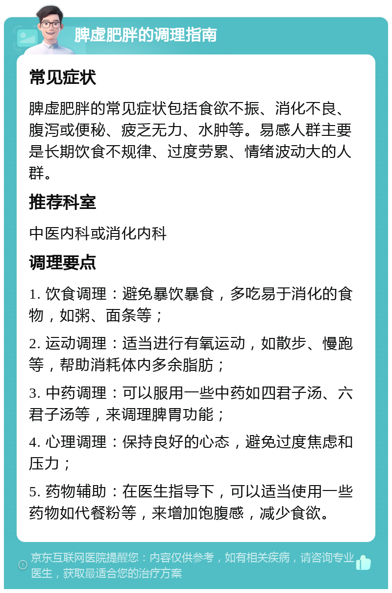 脾虚肥胖的调理指南 常见症状 脾虚肥胖的常见症状包括食欲不振、消化不良、腹泻或便秘、疲乏无力、水肿等。易感人群主要是长期饮食不规律、过度劳累、情绪波动大的人群。 推荐科室 中医内科或消化内科 调理要点 1. 饮食调理：避免暴饮暴食，多吃易于消化的食物，如粥、面条等； 2. 运动调理：适当进行有氧运动，如散步、慢跑等，帮助消耗体内多余脂肪； 3. 中药调理：可以服用一些中药如四君子汤、六君子汤等，来调理脾胃功能； 4. 心理调理：保持良好的心态，避免过度焦虑和压力； 5. 药物辅助：在医生指导下，可以适当使用一些药物如代餐粉等，来增加饱腹感，减少食欲。