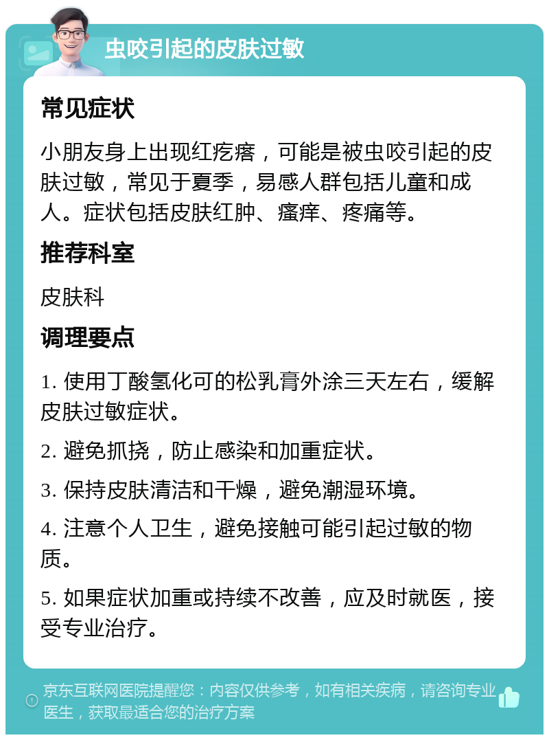 虫咬引起的皮肤过敏 常见症状 小朋友身上出现红疙瘩，可能是被虫咬引起的皮肤过敏，常见于夏季，易感人群包括儿童和成人。症状包括皮肤红肿、瘙痒、疼痛等。 推荐科室 皮肤科 调理要点 1. 使用丁酸氢化可的松乳膏外涂三天左右，缓解皮肤过敏症状。 2. 避免抓挠，防止感染和加重症状。 3. 保持皮肤清洁和干燥，避免潮湿环境。 4. 注意个人卫生，避免接触可能引起过敏的物质。 5. 如果症状加重或持续不改善，应及时就医，接受专业治疗。