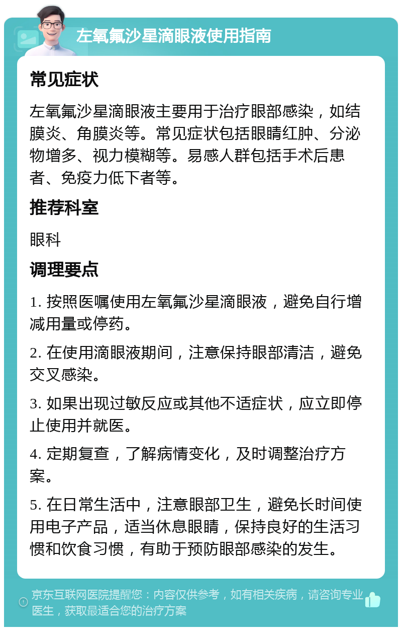 左氧氟沙星滴眼液使用指南 常见症状 左氧氟沙星滴眼液主要用于治疗眼部感染，如结膜炎、角膜炎等。常见症状包括眼睛红肿、分泌物增多、视力模糊等。易感人群包括手术后患者、免疫力低下者等。 推荐科室 眼科 调理要点 1. 按照医嘱使用左氧氟沙星滴眼液，避免自行增减用量或停药。 2. 在使用滴眼液期间，注意保持眼部清洁，避免交叉感染。 3. 如果出现过敏反应或其他不适症状，应立即停止使用并就医。 4. 定期复查，了解病情变化，及时调整治疗方案。 5. 在日常生活中，注意眼部卫生，避免长时间使用电子产品，适当休息眼睛，保持良好的生活习惯和饮食习惯，有助于预防眼部感染的发生。